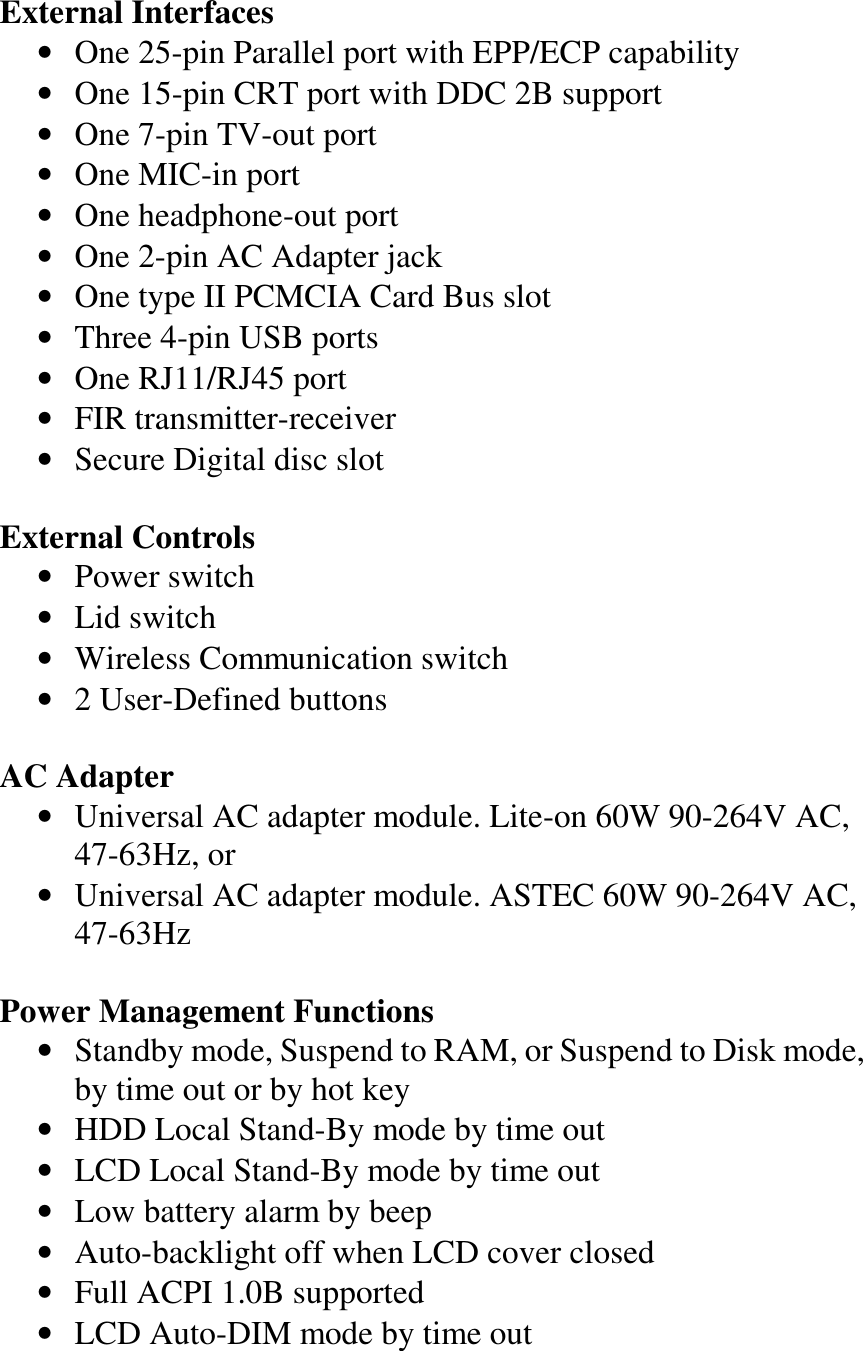   External Interfaces •  One 25-pin Parallel port with EPP/ECP capability •  One 15-pin CRT port with DDC 2B support •  One 7-pin TV-out port •  One MIC-in port •  One headphone-out port •  One 2-pin AC Adapter jack •  One type II PCMCIA Card Bus slot •  Three 4-pin USB ports •  One RJ11/RJ45 port •  FIR transmitter-receiver •  Secure Digital disc slot  External Controls •  Power switch •  Lid switch •  Wireless Communication switch •  2 User-Defined buttons  AC Adapter •  Universal AC adapter module. Lite-on 60W 90-264V AC, 47-63Hz, or •  Universal AC adapter module. ASTEC 60W 90-264V AC, 47-63Hz  Power Management Functions •  Standby mode, Suspend to RAM, or Suspend to Disk mode, by time out or by hot key •  HDD Local Stand-By mode by time out •  LCD Local Stand-By mode by time out •  Low battery alarm by beep •  Auto-backlight off when LCD cover closed •  Full ACPI 1.0B supported •  LCD Auto-DIM mode by time out 