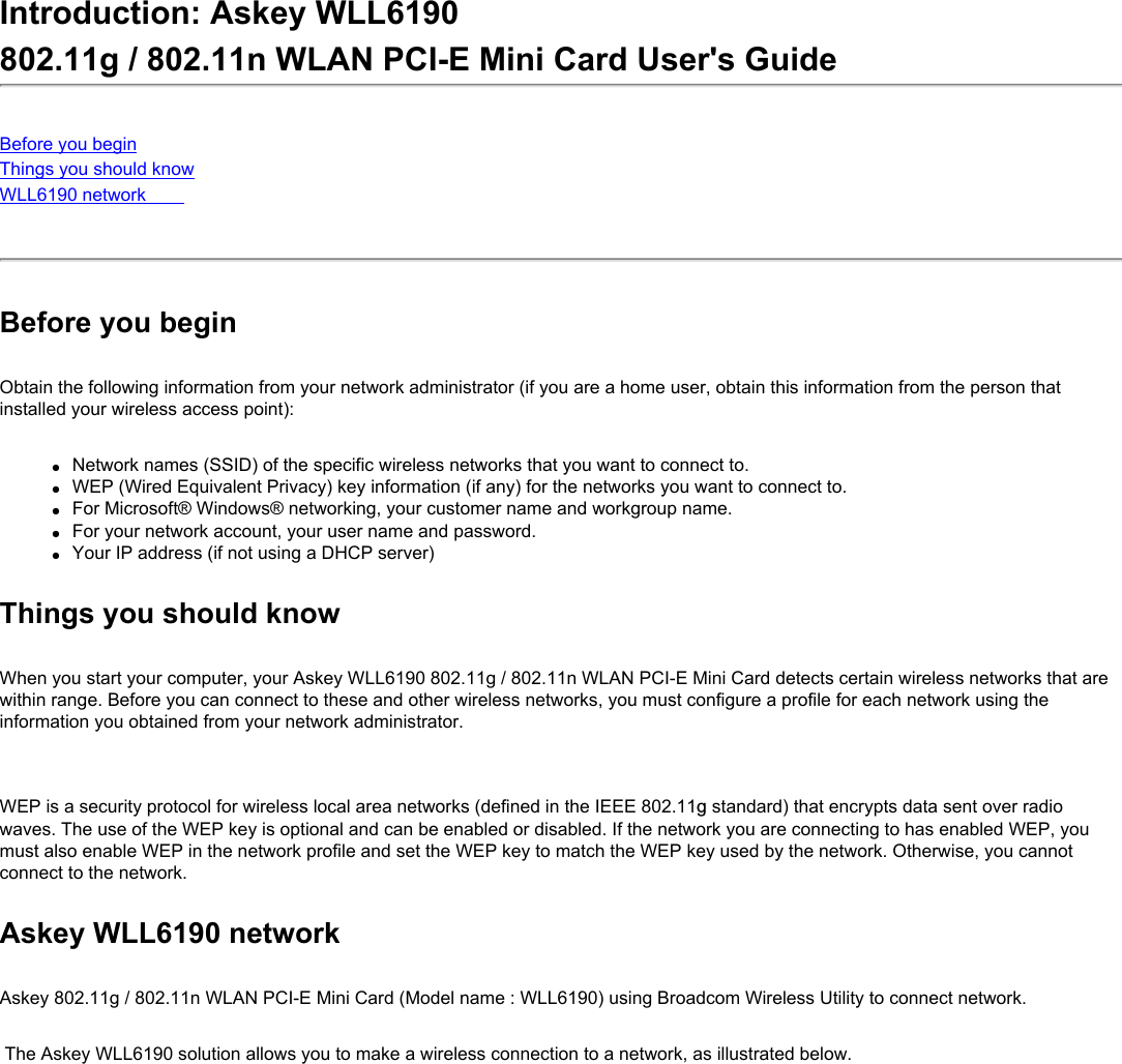 Introduction: Askey WLL6190 802.11g / 802.11n WLAN PCI-E Mini Card User&apos;s GuideBefore you beginThings you should knowWLL6190 network Before you beginObtain the following information from your network administrator (if you are a home user, obtain this information from the person that installed your wireless access point):●     Network names (SSID) of the specific wireless networks that you want to connect to.●     WEP (Wired Equivalent Privacy) key information (if any) for the networks you want to connect to.●     For Microsoft® Windows® networking, your customer name and workgroup name.●     For your network account, your user name and password.●     Your IP address (if not using a DHCP server)Things you should knowWhen you start your computer, your Askey WLL6190 802.11g / 802.11n WLAN PCI-E Mini Card detects certain wireless networks that are within range. Before you can connect to these and other wireless networks, you must configure a profile for each network using the information you obtained from your network administrator.   WEP is a security protocol for wireless local area networks (defined in the IEEE 802.11g standard) that encrypts data sent over radio waves. The use of the WEP key is optional and can be enabled or disabled. If the network you are connecting to has enabled WEP, you must also enable WEP in the network profile and set the WEP key to match the WEP key used by the network. Otherwise, you cannot connect to the network.Askey WLL6190 networkAskey 802.11g / 802.11n WLAN PCI-E Mini Card (Model name : WLL6190) using Broadcom Wireless Utility to connect network. The Askey WLL6190 solution allows you to make a wireless connection to a network, as illustrated below.