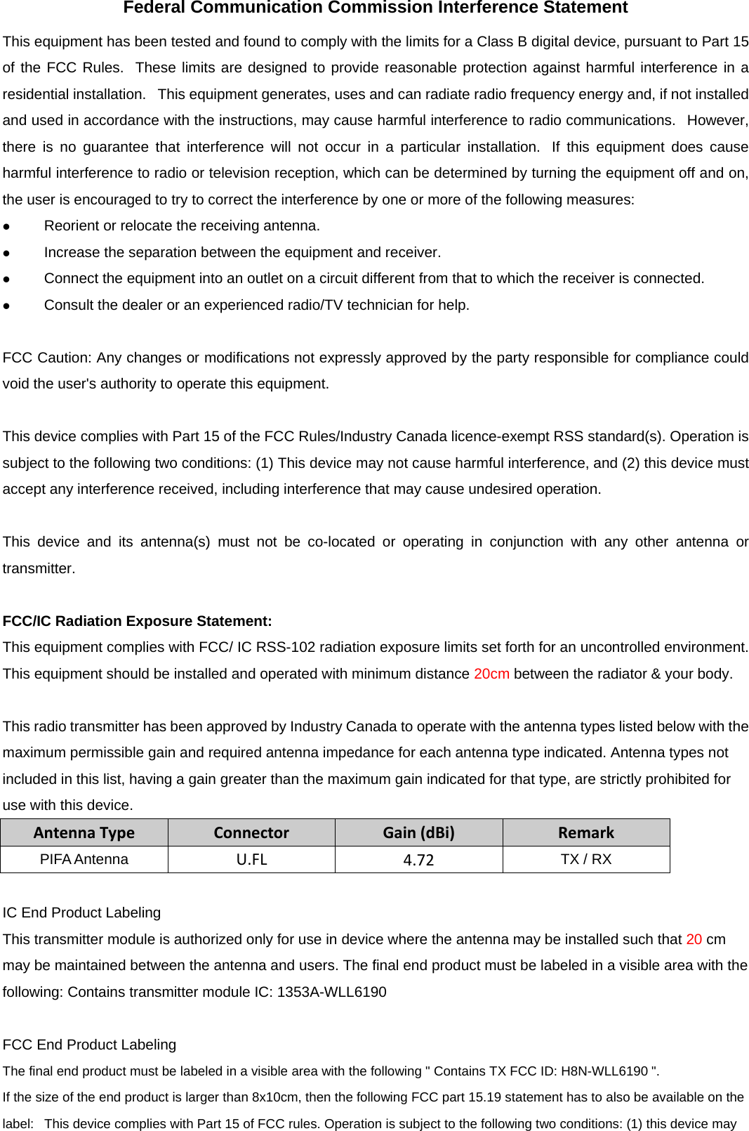 Federal Communication Commission Interference Statement This equipment has been tested and found to comply with the limits for a Class B digital device, pursuant to Part 15 of the FCC Rules.  These limits are designed to provide reasonable protection against harmful interference in a residential installation.   This equipment generates, uses and can radiate radio frequency energy and, if not installed and used in accordance with the instructions, may cause harmful interference to radio communications.   However, there is no guarantee that interference will not occur in a particular installation.  If this equipment does cause harmful interference to radio or television reception, which can be determined by turning the equipment off and on, the user is encouraged to try to correct the interference by one or more of the following measures:  Reorient or relocate the receiving antenna.  Increase the separation between the equipment and receiver.  Connect the equipment into an outlet on a circuit different from that to which the receiver is connected.  Consult the dealer or an experienced radio/TV technician for help.  FCC Caution: Any changes or modifications not expressly approved by the party responsible for compliance could void the user&apos;s authority to operate this equipment.  This device complies with Part 15 of the FCC Rules/Industry Canada licence-exempt RSS standard(s). Operation is subject to the following two conditions: (1) This device may not cause harmful interference, and (2) this device must accept any interference received, including interference that may cause undesired operation.  This device and its antenna(s) must not be co-located or operating in conjunction with any other antenna or transmitter.  FCC/IC Radiation Exposure Statement: This equipment complies with FCC/ IC RSS-102 radiation exposure limits set forth for an uncontrolled environment. This equipment should be installed and operated with minimum distance 20cm between the radiator &amp; your body.  This radio transmitter has been approved by Industry Canada to operate with the antenna types listed below with the maximum permissible gain and required antenna impedance for each antenna type indicated. Antenna types not included in this list, having a gain greater than the maximum gain indicated for that type, are strictly prohibited for use with this device. AntennaTypeConnectorGain(dBi)RemarkPIFA Antenna  U.FL4.72TX / RX  IC End Product Labeling This transmitter module is authorized only for use in device where the antenna may be installed such that 20 cm may be maintained between the antenna and users. The final end product must be labeled in a visible area with the following: Contains transmitter module IC: 1353A-WLL6190  FCC End Product Labeling The final end product must be labeled in a visible area with the following &quot; Contains TX FCC ID: H8N-WLL6190 &quot;.  If the size of the end product is larger than 8x10cm, then the following FCC part 15.19 statement has to also be available on the label:   This device complies with Part 15 of FCC rules. Operation is subject to the following two conditions: (1) this device may 
