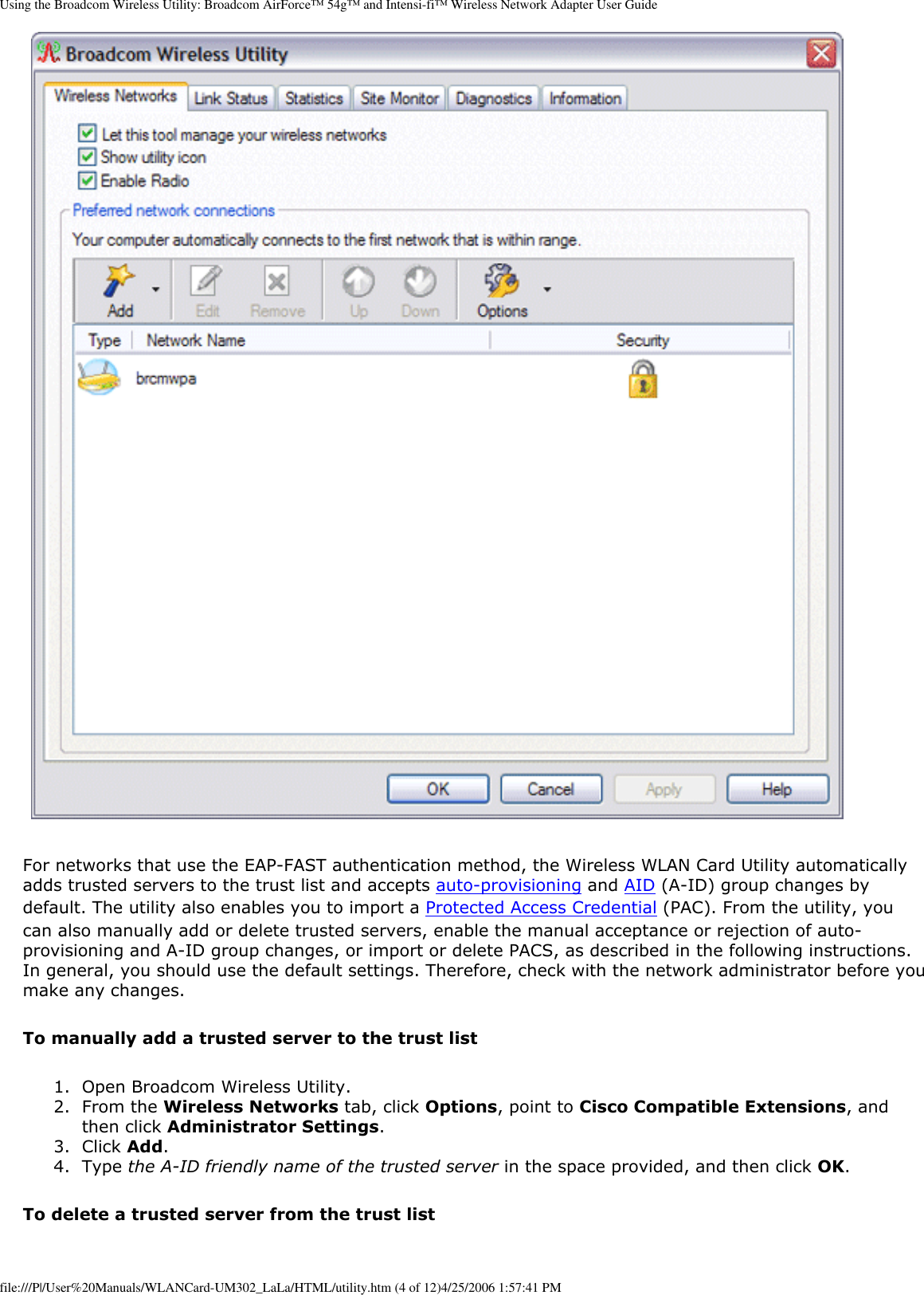 Using the Broadcom Wireless Utility: Broadcom AirForce™ 54g™ and Intensi-fi™ Wireless Network Adapter User Guide For networks that use the EAP-FAST authentication method, the Wireless WLAN Card Utility automatically adds trusted servers to the trust list and accepts auto-provisioning and AID (A-ID) group changes by default. The utility also enables you to import a Protected Access Credential (PAC). From the utility, you can also manually add or delete trusted servers, enable the manual acceptance or rejection of auto-provisioning and A-ID group changes, or import or delete PACS, as described in the following instructions. In general, you should use the default settings. Therefore, check with the network administrator before you make any changes.To manually add a trusted server to the trust list1.  Open Broadcom Wireless Utility.2.  From the Wireless Networks tab, click Options, point to Cisco Compatible Extensions, and then click Administrator Settings.3.  Click Add.4.  Type the A-ID friendly name of the trusted server in the space provided, and then click OK.To delete a trusted server from the trust listfile:///P|/User%20Manuals/WLANCard-UM302_LaLa/HTML/utility.htm (4 of 12)4/25/2006 1:57:41 PM