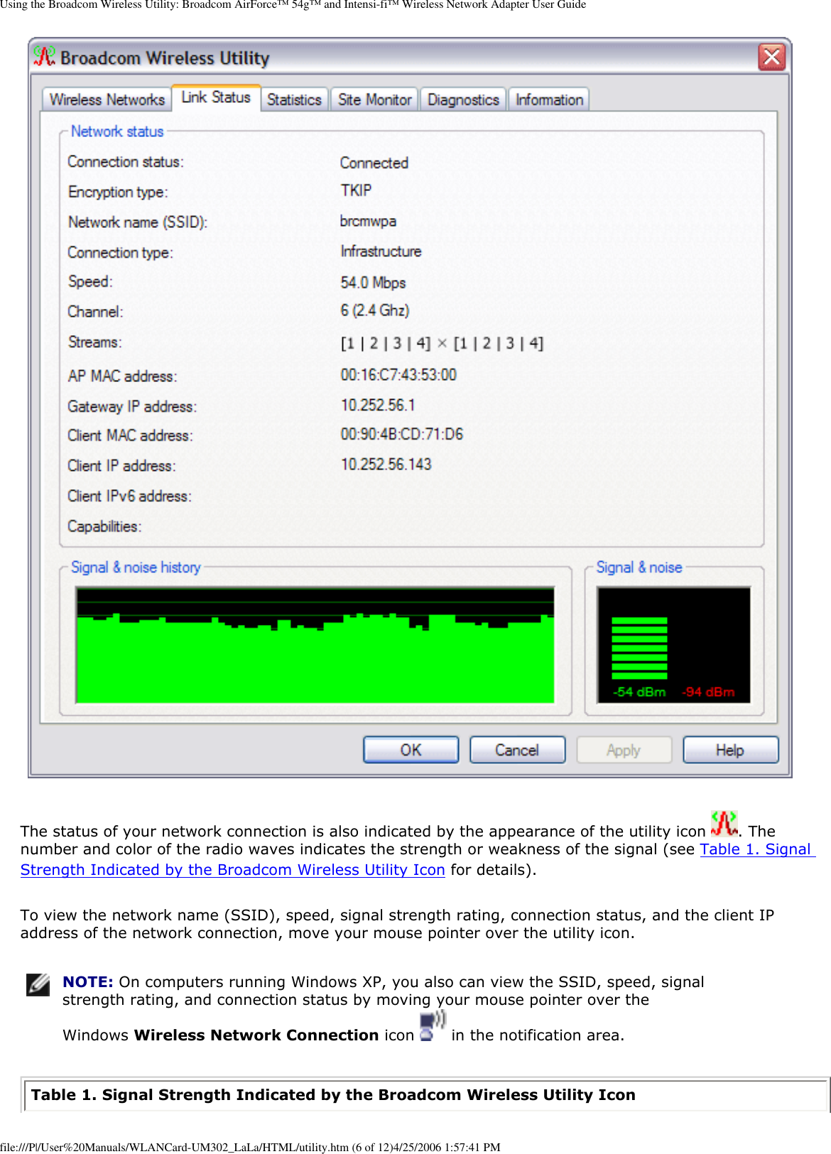 Using the Broadcom Wireless Utility: Broadcom AirForce™ 54g™ and Intensi-fi™ Wireless Network Adapter User Guide The status of your network connection is also indicated by the appearance of the utility icon  . The number and color of the radio waves indicates the strength or weakness of the signal (see Table 1. Signal Strength Indicated by the Broadcom Wireless Utility Icon for details). To view the network name (SSID), speed, signal strength rating, connection status, and the client IP address of the network connection, move your mouse pointer over the utility icon.  NOTE: On computers running Windows XP, you also can view the SSID, speed, signal strength rating, and connection status by moving your mouse pointer over the Windows Wireless Network Connection icon   in the notification area. Table 1. Signal Strength Indicated by the Broadcom Wireless Utility Icon file:///P|/User%20Manuals/WLANCard-UM302_LaLa/HTML/utility.htm (6 of 12)4/25/2006 1:57:41 PM