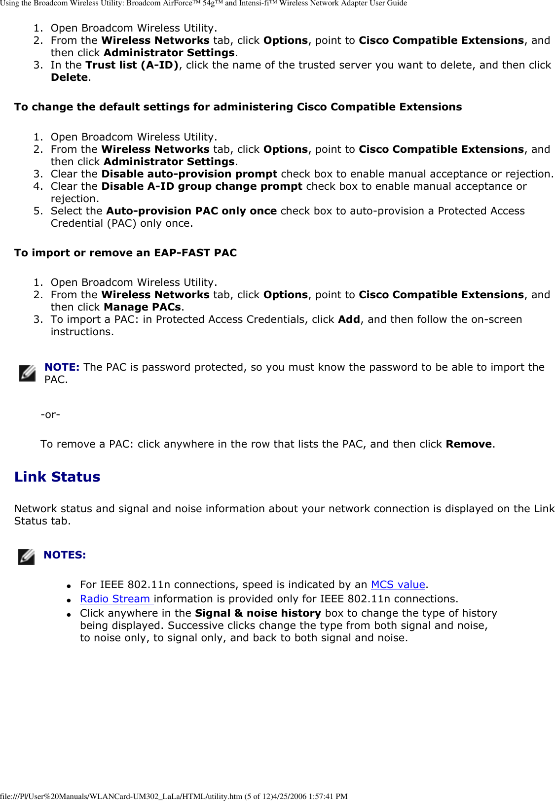 Using the Broadcom Wireless Utility: Broadcom AirForce™ 54g™ and Intensi-fi™ Wireless Network Adapter User Guide1.  Open Broadcom Wireless Utility.2.  From the Wireless Networks tab, click Options, point to Cisco Compatible Extensions, and then click Administrator Settings.3.  In the Trust list (A-ID), click the name of the trusted server you want to delete, and then click Delete.To change the default settings for administering Cisco Compatible Extensions1.  Open Broadcom Wireless Utility.2.  From the Wireless Networks tab, click Options, point to Cisco Compatible Extensions, and then click Administrator Settings.3.  Clear the Disable auto-provision prompt check box to enable manual acceptance or rejection.4.  Clear the Disable A-ID group change prompt check box to enable manual acceptance or rejection.5.  Select the Auto-provision PAC only once check box to auto-provision a Protected Access Credential (PAC) only once.To import or remove an EAP-FAST PAC1.  Open Broadcom Wireless Utility.2.  From the Wireless Networks tab, click Options, point to Cisco Compatible Extensions, and then click Manage PACs.3.  To import a PAC: in Protected Access Credentials, click Add, and then follow the on-screen instructions.NOTE: The PAC is password protected, so you must know the password to be able to import the PAC.-or-To remove a PAC: click anywhere in the row that lists the PAC, and then click Remove.Link StatusNetwork status and signal and noise information about your network connection is displayed on the Link Status tab.  NOTES: ●     For IEEE 802.11n connections, speed is indicated by an MCS value.●     Radio Stream information is provided only for IEEE 802.11n connections. ●     Click anywhere in the Signal &amp; noise history box to change the type of history being displayed. Successive clicks change the type from both signal and noise, to noise only, to signal only, and back to both signal and noise. file:///P|/User%20Manuals/WLANCard-UM302_LaLa/HTML/utility.htm (5 of 12)4/25/2006 1:57:41 PM