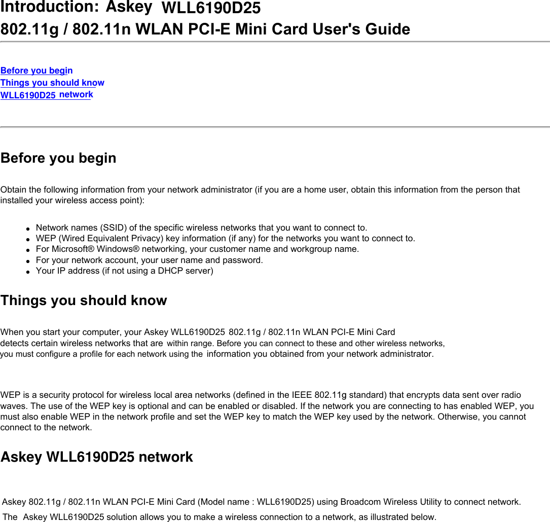 Introduction: Askey WLL6190D25 802.11g / 802.11n WLAN PCI-E Mini Card User&apos;s GuideBefore you beginThings you should knowWLL6190D25 network Before you beginObtain the following information from your network administrator (if you are a home user, obtain this information from the person that installed your wireless access point):●     Network names (SSID) of the specific wireless networks that you want to connect to.●     WEP (Wired Equivalent Privacy) key information (if any) for the networks you want to connect to.●     For Microsoft® Windows® networking, your customer name and workgroup name.●     For your network account, your user name and password.●     Your IP address (if not using a DHCP server)Things you should knowWhen you start your computer, your Askey WLL6190D25 802.11g / 802.11n WLAN PCI-E Mini Card detects certain wireless networks that are information you obtained from your network administrator.   WEP is a security protocol for wireless local area networks (defined in the IEEE 802.11g standard) that encrypts data sent over radio waves. The use of the WEP key is optional and can be enabled or disabled. If the network you are connecting to has enabled WEP, you must also enable WEP in the network profile and set the WEP key to match the WEP key used by the network. Otherwise, you cannot connect to the network.Askey WLL6190D25 networkAskey 802.11g / 802.11n WLAN PCI-E Mini Card (Model name : WLL6190D25) using Broadcom Wireless Utility to connect network. The   Askey WLL6190D25 solution allows you to make a wireless connection to a network, as illustrated below.within range. Before you can connect to these and other wireless networks, you must configure a profile for each network using the