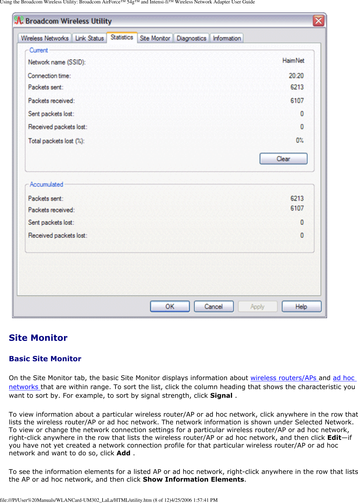 Using the Broadcom Wireless Utility: Broadcom AirForce™ 54g™ and Intensi-fi™ Wireless Network Adapter User GuideSite Monitor Basic Site Monitor On the Site Monitor tab, the basic Site Monitor displays information about wireless routers/APs and ad hoc networks that are within range. To sort the list, click the column heading that shows the characteristic you want to sort by. For example, to sort by signal strength, click Signal . To view information about a particular wireless router/AP or ad hoc network, click anywhere in the row that lists the wireless router/AP or ad hoc network. The network information is shown under Selected Network. To view or change the network connection settings for a particular wireless router/AP or ad hoc network, right-click anywhere in the row that lists the wireless router/AP or ad hoc network, and then click Edit—if you have not yet created a network connection profile for that particular wireless router/AP or ad hoc network and want to do so, click Add . To see the information elements for a listed AP or ad hoc network, right-click anywhere in the row that lists the AP or ad hoc network, and then click Show Information Elements. file:///P|/User%20Manuals/WLANCard-UM302_LaLa/HTML/utility.htm (8 of 12)4/25/2006 1:57:41 PM