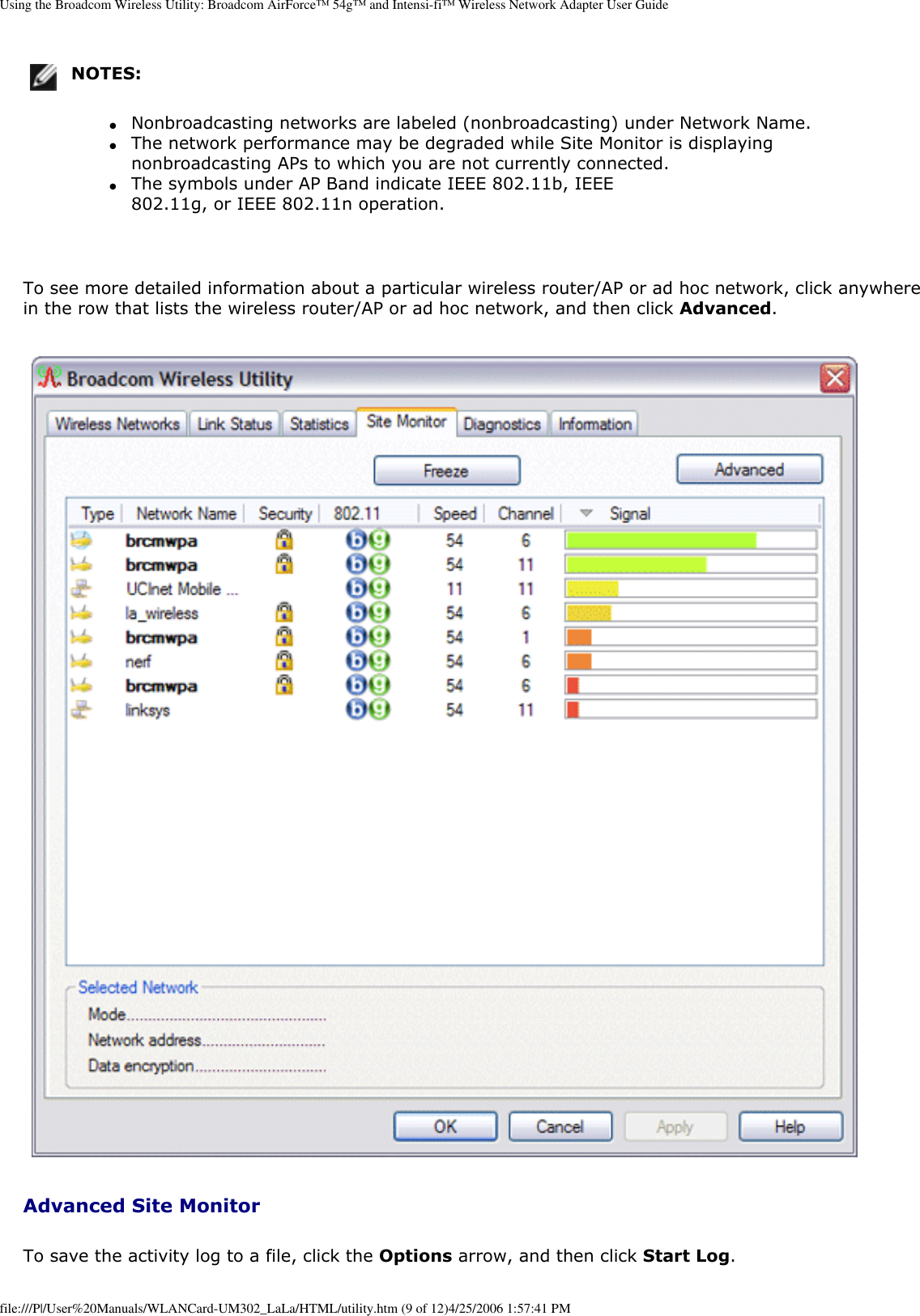 Using the Broadcom Wireless Utility: Broadcom AirForce™ 54g™ and Intensi-fi™ Wireless Network Adapter User GuideNOTES: ●     Nonbroadcasting networks are labeled (nonbroadcasting) under Network Name. ●     The network performance may be degraded while Site Monitor is displaying nonbroadcasting APs to which you are not currently connected. ●     The symbols under AP Band indicate IEEE 802.11b, IEEE 802.11g, or IEEE 802.11n operation. To see more detailed information about a particular wireless router/AP or ad hoc network, click anywhere in the row that lists the wireless router/AP or ad hoc network, and then click Advanced.  Advanced Site MonitorTo save the activity log to a file, click the Options arrow, and then click Start Log. file:///P|/User%20Manuals/WLANCard-UM302_LaLa/HTML/utility.htm (9 of 12)4/25/2006 1:57:41 PM