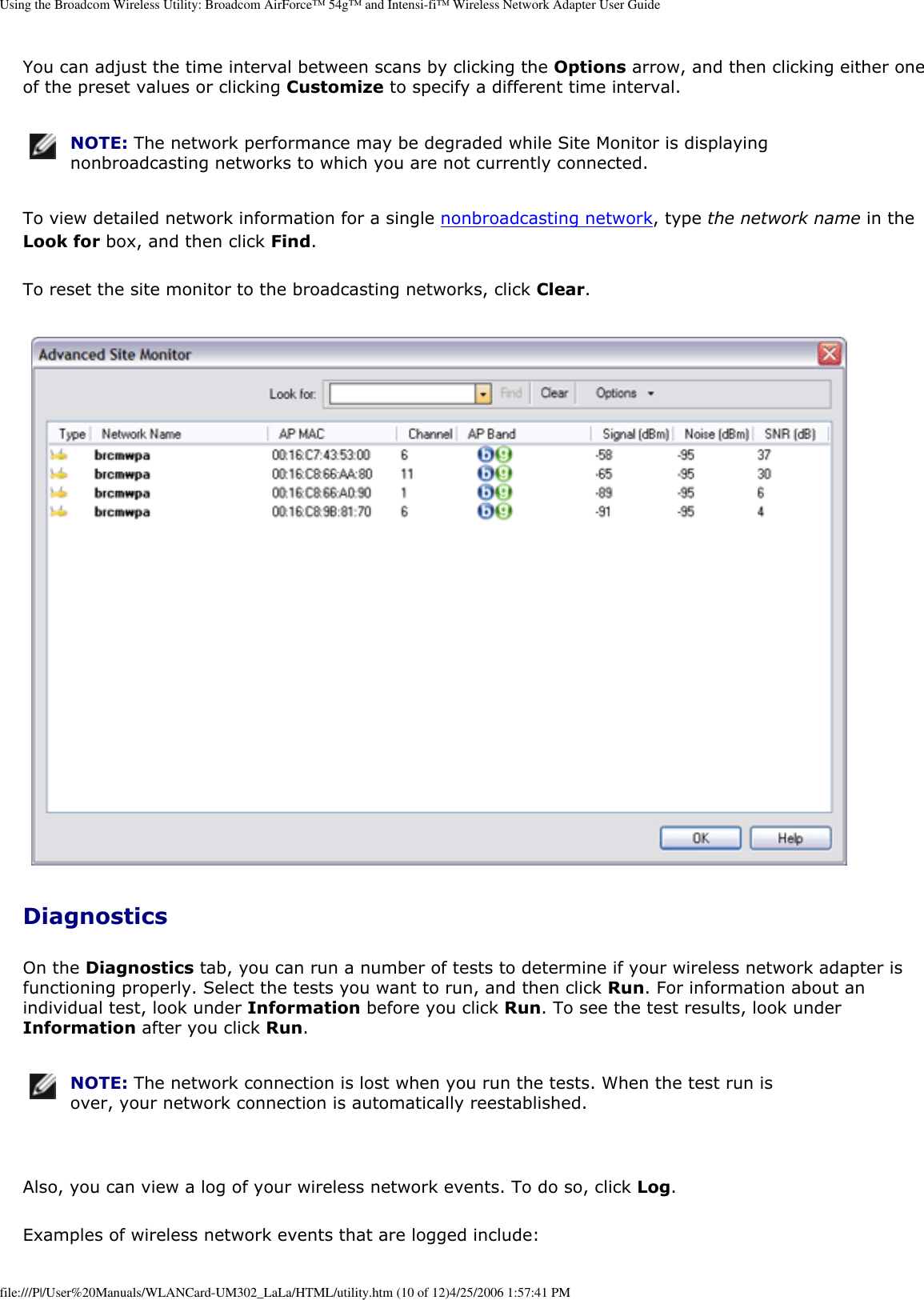 Using the Broadcom Wireless Utility: Broadcom AirForce™ 54g™ and Intensi-fi™ Wireless Network Adapter User GuideYou can adjust the time interval between scans by clicking the Options arrow, and then clicking either one of the preset values or clicking Customize to specify a different time interval.  NOTE: The network performance may be degraded while Site Monitor is displaying nonbroadcasting networks to which you are not currently connected. To view detailed network information for a single nonbroadcasting network, type the network name in the Look for box, and then click Find. To reset the site monitor to the broadcasting networks, click Clear.  DiagnosticsOn the Diagnostics tab, you can run a number of tests to determine if your wireless network adapter is functioning properly. Select the tests you want to run, and then click Run. For information about an individual test, look under Information before you click Run. To see the test results, look under Information after you click Run.  NOTE: The network connection is lost when you run the tests. When the test run is over, your network connection is automatically reestablished. Also, you can view a log of your wireless network events. To do so, click Log. Examples of wireless network events that are logged include: file:///P|/User%20Manuals/WLANCard-UM302_LaLa/HTML/utility.htm (10 of 12)4/25/2006 1:57:41 PM