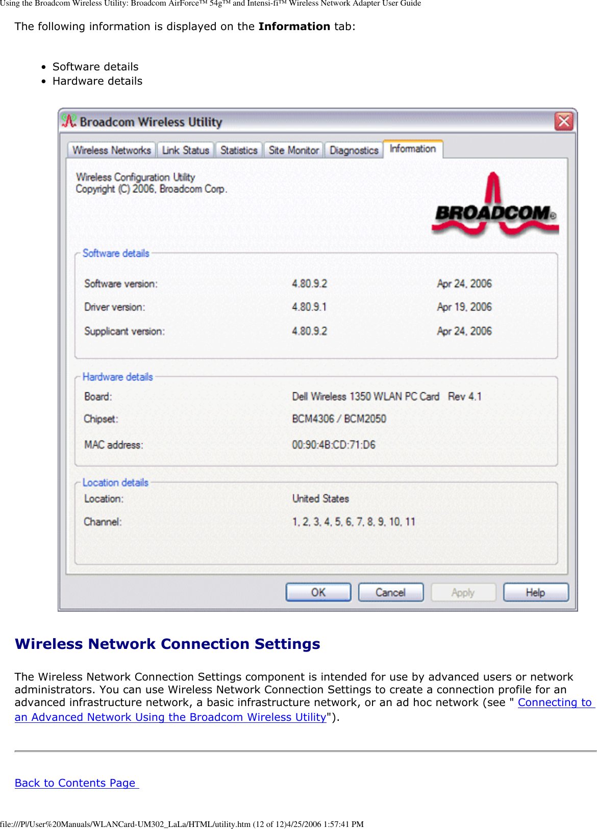 Using the Broadcom Wireless Utility: Broadcom AirForce™ 54g™ and Intensi-fi™ Wireless Network Adapter User GuideThe following information is displayed on the Information tab: ●     Software details ●     Hardware details       Wireless Network Connection Settings The Wireless Network Connection Settings component is intended for use by advanced users or network administrators. You can use Wireless Network Connection Settings to create a connection profile for an advanced infrastructure network, a basic infrastructure network, or an ad hoc network (see &quot; Connecting to an Advanced Network Using the Broadcom Wireless Utility&quot;). Back to Contents Page file:///P|/User%20Manuals/WLANCard-UM302_LaLa/HTML/utility.htm (12 of 12)4/25/2006 1:57:41 PM