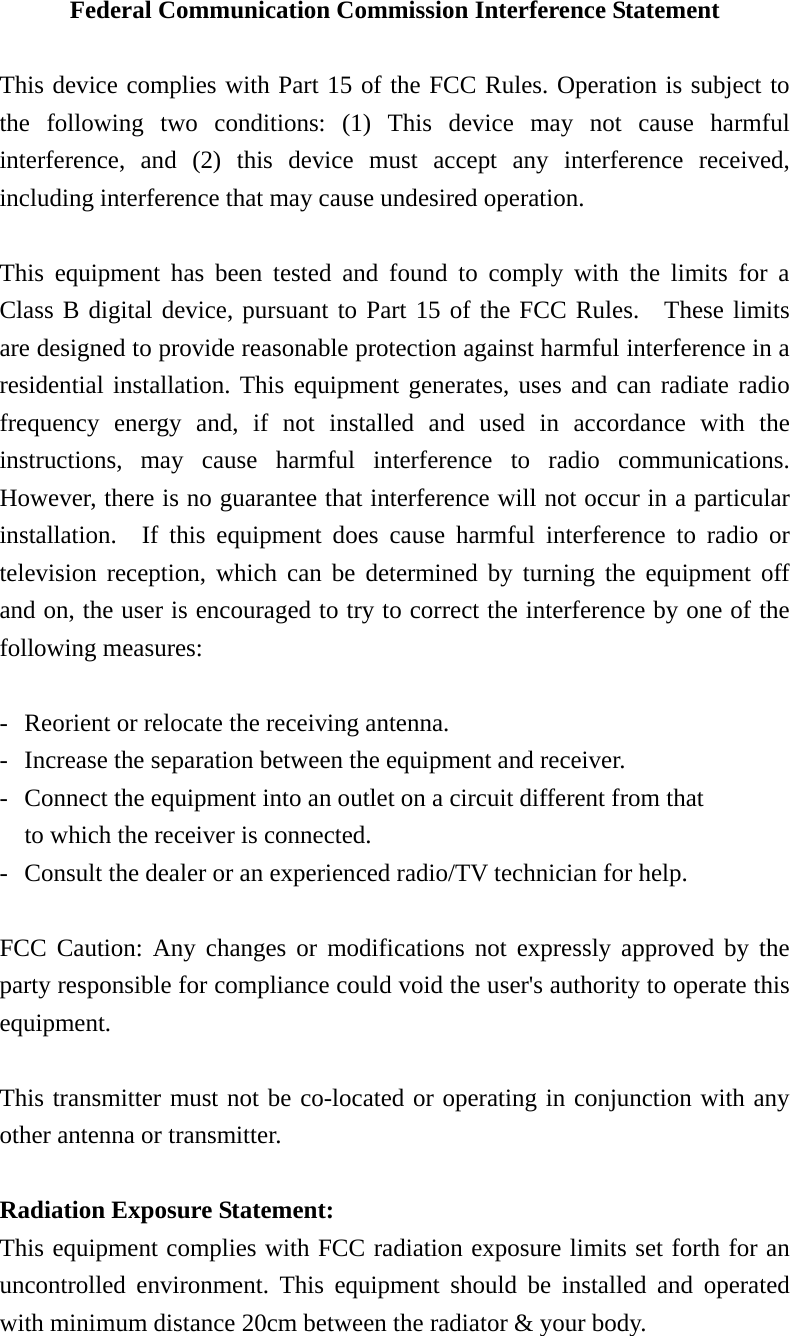 Federal Communication Commission Interference Statement  This device complies with Part 15 of the FCC Rules. Operation is subject to the following two conditions: (1) This device may not cause harmful interference, and (2) this device must accept any interference received, including interference that may cause undesired operation.  This equipment has been tested and found to comply with the limits for a Class B digital device, pursuant to Part 15 of the FCC Rules.  These limits are designed to provide reasonable protection against harmful interference in a residential installation. This equipment generates, uses and can radiate radio frequency energy and, if not installed and used in accordance with the instructions, may cause harmful interference to radio communications.  However, there is no guarantee that interference will not occur in a particular installation.  If this equipment does cause harmful interference to radio or television reception, which can be determined by turning the equipment off and on, the user is encouraged to try to correct the interference by one of the following measures:  -  Reorient or relocate the receiving antenna. -  Increase the separation between the equipment and receiver. -  Connect the equipment into an outlet on a circuit different from that to which the receiver is connected. -  Consult the dealer or an experienced radio/TV technician for help.  FCC Caution: Any changes or modifications not expressly approved by the party responsible for compliance could void the user&apos;s authority to operate this equipment.  This transmitter must not be co-located or operating in conjunction with any other antenna or transmitter.  Radiation Exposure Statement: This equipment complies with FCC radiation exposure limits set forth for an uncontrolled environment. This equipment should be installed and operated with minimum distance 20cm between the radiator &amp; your body. 