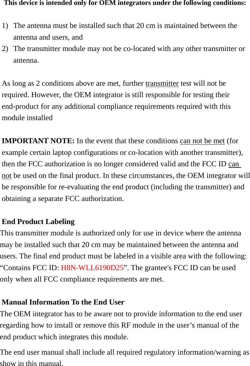 This device is intended only for OEM integrators under the following conditions:  1) The antenna must be installed such that 20 cm is maintained between the antenna and users, and   2) The transmitter module may not be co-located with any other transmitter or antenna.   As long as 2 conditions above are met, further transmitter test will not be required. However, the OEM integrator is still responsible for testing their end-product for any additional compliance requirements required with this module installed  IMPORTANT NOTE: In the event that these conditions can not be met (for example certain laptop configurations or co-location with another transmitter), then the FCC authorization is no longer considered valid and the FCC ID can not be used on the final product. In these circumstances, the OEM integrator will be responsible for re-evaluating the end product (including the transmitter) and obtaining a separate FCC authorization.  End Product Labeling This transmitter module is authorized only for use in device where the antenna may be installed such that 20 cm may be maintained between the antenna and users. The final end product must be labeled in a visible area with the following: “Contains FCC ID: H8N-WLL6190D25”. The grantee&apos;s FCC ID can be used only when all FCC compliance requirements are met.  Manual Information To the End User The OEM integrator has to be aware not to provide information to the end user regarding how to install or remove this RF module in the user’s manual of the end product which integrates this module. The end user manual shall include all required regulatory information/warning as show in this manual.       