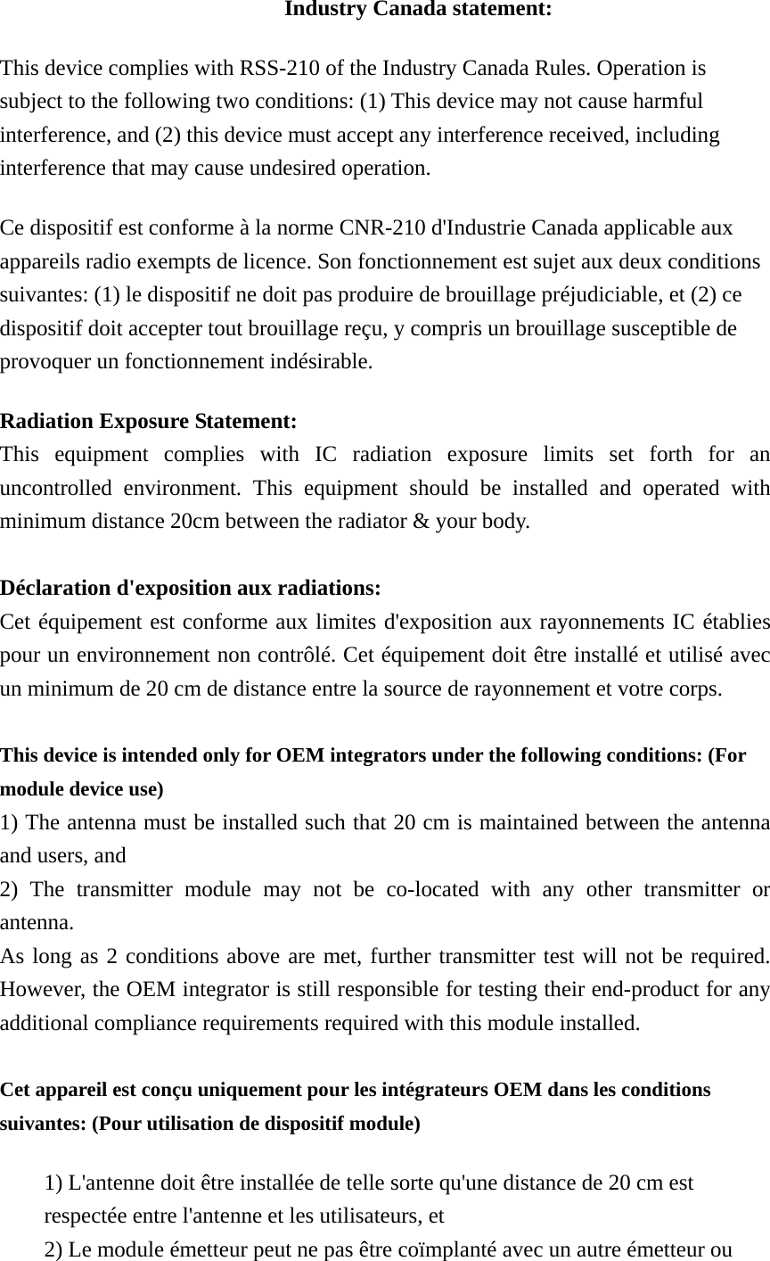 Industry Canada statement: This device complies with RSS-210 of the Industry Canada Rules. Operation is subject to the following two conditions: (1) This device may not cause harmful interference, and (2) this device must accept any interference received, including interference that may cause undesired operation. Ce dispositif est conforme à la norme CNR-210 d&apos;Industrie Canada applicable aux appareils radio exempts de licence. Son fonctionnement est sujet aux deux conditions suivantes: (1) le dispositif ne doit pas produire de brouillage préjudiciable, et (2) ce dispositif doit accepter tout brouillage reçu, y compris un brouillage susceptible de provoquer un fonctionnement indésirable.   Radiation Exposure Statement: This equipment complies with IC radiation exposure limits set forth for an uncontrolled environment. This equipment should be installed and operated with minimum distance 20cm between the radiator &amp; your body.  Déclaration d&apos;exposition aux radiations: Cet équipement est conforme aux limites d&apos;exposition aux rayonnements IC établies pour un environnement non contrôlé. Cet équipement doit être installé et utilisé avec un minimum de 20 cm de distance entre la source de rayonnement et votre corps.  This device is intended only for OEM integrators under the following conditions: (For module device use) 1) The antenna must be installed such that 20 cm is maintained between the antenna and users, and   2) The transmitter module may not be co-located with any other transmitter or antenna. As long as 2 conditions above are met, further transmitter test will not be required. However, the OEM integrator is still responsible for testing their end-product for any additional compliance requirements required with this module installed.  Cet appareil est conçu uniquement pour les intégrateurs OEM dans les conditions suivantes: (Pour utilisation de dispositif module) 1) L&apos;antenne doit être installée de telle sorte qu&apos;une distance de 20 cm est respectée entre l&apos;antenne et les utilisateurs, et 2) Le module émetteur peut ne pas être coïmplanté avec un autre émetteur ou 