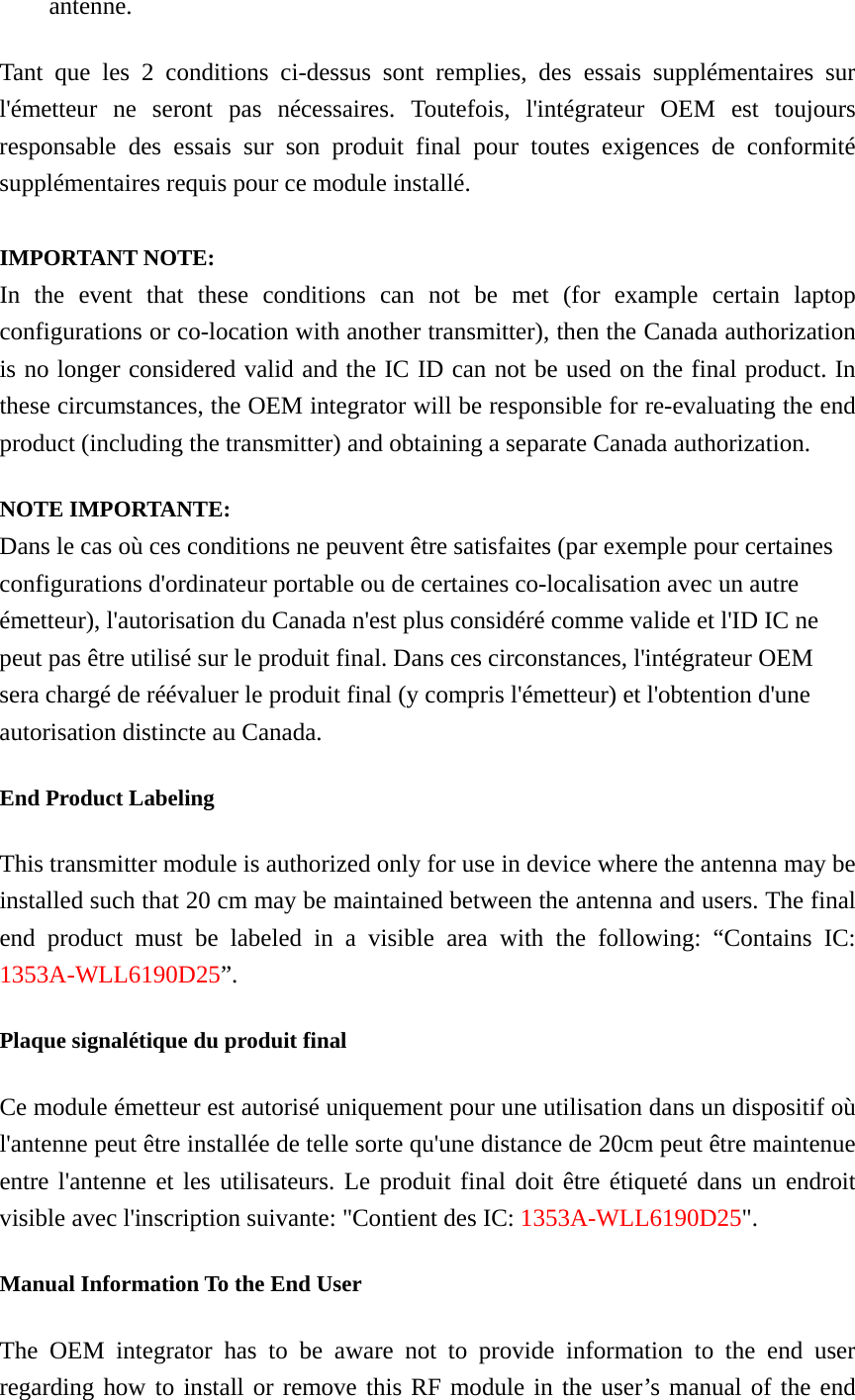 antenne. Tant que les 2 conditions ci-dessus sont remplies, des essais supplémentaires sur l&apos;émetteur ne seront pas nécessaires. Toutefois, l&apos;intégrateur OEM est toujours responsable des essais sur son produit final pour toutes exigences de conformité supplémentaires requis pour ce module installé.  IMPORTANT NOTE: In the event that these conditions can not be met (for example certain laptop configurations or co-location with another transmitter), then the Canada authorization is no longer considered valid and the IC ID can not be used on the final product. In these circumstances, the OEM integrator will be responsible for re-evaluating the end product (including the transmitter) and obtaining a separate Canada authorization. NOTE IMPORTANTE: Dans le cas où ces conditions ne peuvent être satisfaites (par exemple pour certaines configurations d&apos;ordinateur portable ou de certaines co-localisation avec un autre émetteur), l&apos;autorisation du Canada n&apos;est plus considéré comme valide et l&apos;ID IC ne peut pas être utilisé sur le produit final. Dans ces circonstances, l&apos;intégrateur OEM sera chargé de réévaluer le produit final (y compris l&apos;émetteur) et l&apos;obtention d&apos;une autorisation distincte au Canada. End Product Labeling This transmitter module is authorized only for use in device where the antenna may be installed such that 20 cm may be maintained between the antenna and users. The final end product must be labeled in a visible area with the following: “Contains IC: 1353A-WLL6190D25”. Plaque signalétique du produit final Ce module émetteur est autorisé uniquement pour une utilisation dans un dispositif où l&apos;antenne peut être installée de telle sorte qu&apos;une distance de 20cm peut être maintenue entre l&apos;antenne et les utilisateurs. Le produit final doit être étiqueté dans un endroit visible avec l&apos;inscription suivante: &quot;Contient des IC: 1353A-WLL6190D25&quot;. Manual Information To the End User The OEM integrator has to be aware not to provide information to the end user regarding how to install or remove this RF module in the user’s manual of the end 