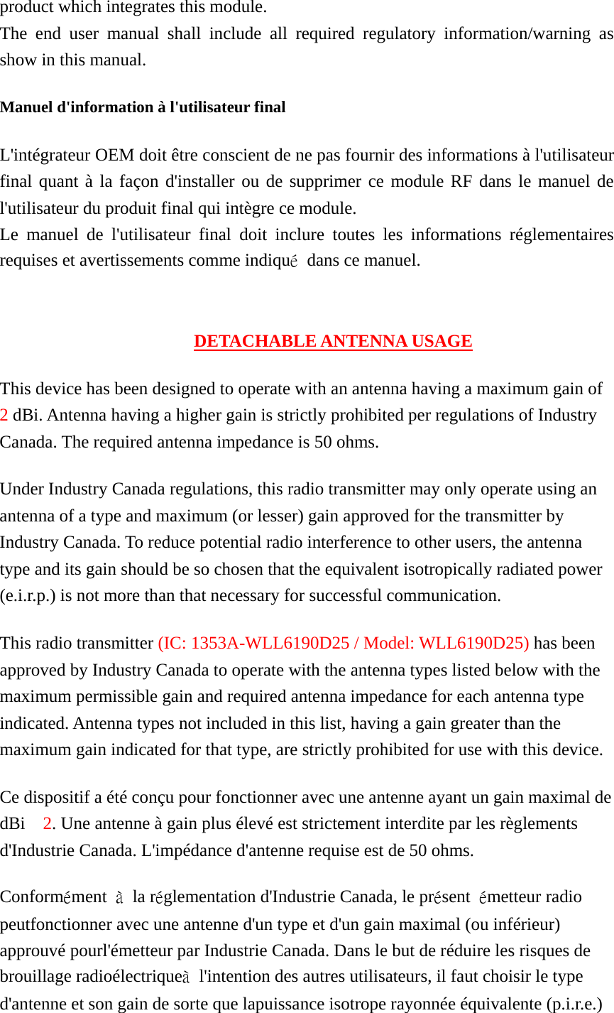 product which integrates this module. The end user manual shall include all required regulatory information/warning as show in this manual. Manuel d&apos;information à l&apos;utilisateur final L&apos;intégrateur OEM doit être conscient de ne pas fournir des informations à l&apos;utilisateur final quant à la façon d&apos;installer ou de supprimer ce module RF dans le manuel de l&apos;utilisateur du produit final qui intègre ce module. Le manuel de l&apos;utilisateur final doit inclure toutes les informations réglementaires requises et avertissements comme indiqué  dans ce manuel.   DETACHABLE ANTENNA USAGE This device has been designed to operate with an antenna having a maximum gain of 2 dBi. Antenna having a higher gain is strictly prohibited per regulations of Industry Canada. The required antenna impedance is 50 ohms. Under Industry Canada regulations, this radio transmitter may only operate using an antenna of a type and maximum (or lesser) gain approved for the transmitter by Industry Canada. To reduce potential radio interference to other users, the antenna type and its gain should be so chosen that the equivalent isotropically radiated power (e.i.r.p.) is not more than that necessary for successful communication. This radio transmitter (IC: 1353A-WLL6190D25 / Model: WLL6190D25) has been approved by Industry Canada to operate with the antenna types listed below with the maximum permissible gain and required antenna impedance for each antenna type indicated. Antenna types not included in this list, having a gain greater than the maximum gain indicated for that type, are strictly prohibited for use with this device. Ce dispositif a été conçu pour fonctionner avec une antenne ayant un gain maximal de dBi  2. Une antenne à gain plus élevé est strictement interdite par les règlements d&apos;Industrie Canada. L&apos;impédance d&apos;antenne requise est de 50 ohms. Conformément  à la réglementation d&apos;Industrie Canada, le présent  émetteur radio peutfonctionner avec une antenne d&apos;un type et d&apos;un gain maximal (ou inférieur) approuvé pourl&apos;émetteur par Industrie Canada. Dans le but de réduire les risques de brouillage radioélectriqueà  l&apos;intention des autres utilisateurs, il faut choisir le type d&apos;antenne et son gain de sorte que lapuissance isotrope rayonnée équivalente (p.i.r.e.) 