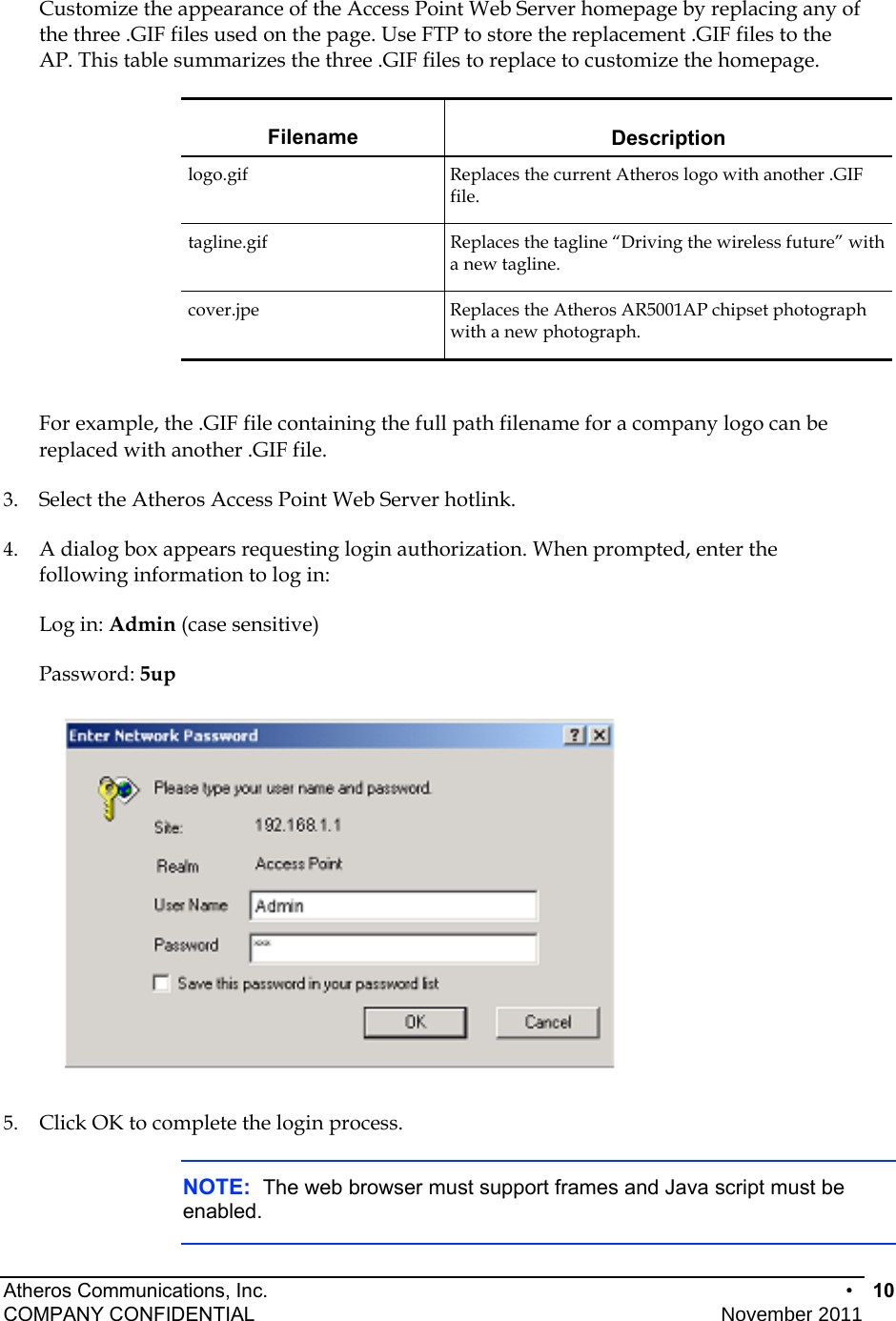 Atheros Communications, Inc.      •  10 COMPANY CONFIDENTIAL    November 2011 • 10  Customize the appearance of the Access Point Web Server homepage by replacing any of the three .GIF files used on the page. Use FTP to store the replacement .GIF files to the AP. This table summarizes the three .GIF files to replace to customize the homepage. Filename Description logo.gif  Replaces the current Atheros logo with another .GIF file. tagline.gif  Replaces the tagline “Driving the wireless future” with a new tagline. cover.jpe  Replaces the Atheros AR5001AP chipset photograph with a new photograph.  For example, the .GIF file containing the full path filename for a company logo can be replaced with another .GIF file. 3.  Select the Atheros Access Point Web Server hotlink.  4.  A dialog box appears requesting login authorization. When prompted, enter the following information to log in: Log in: Admin (case sensitive) Password: 5up  5.  Click OK to complete the login process. NOTE:  The web browser must support frames and Java script must be enabled.  