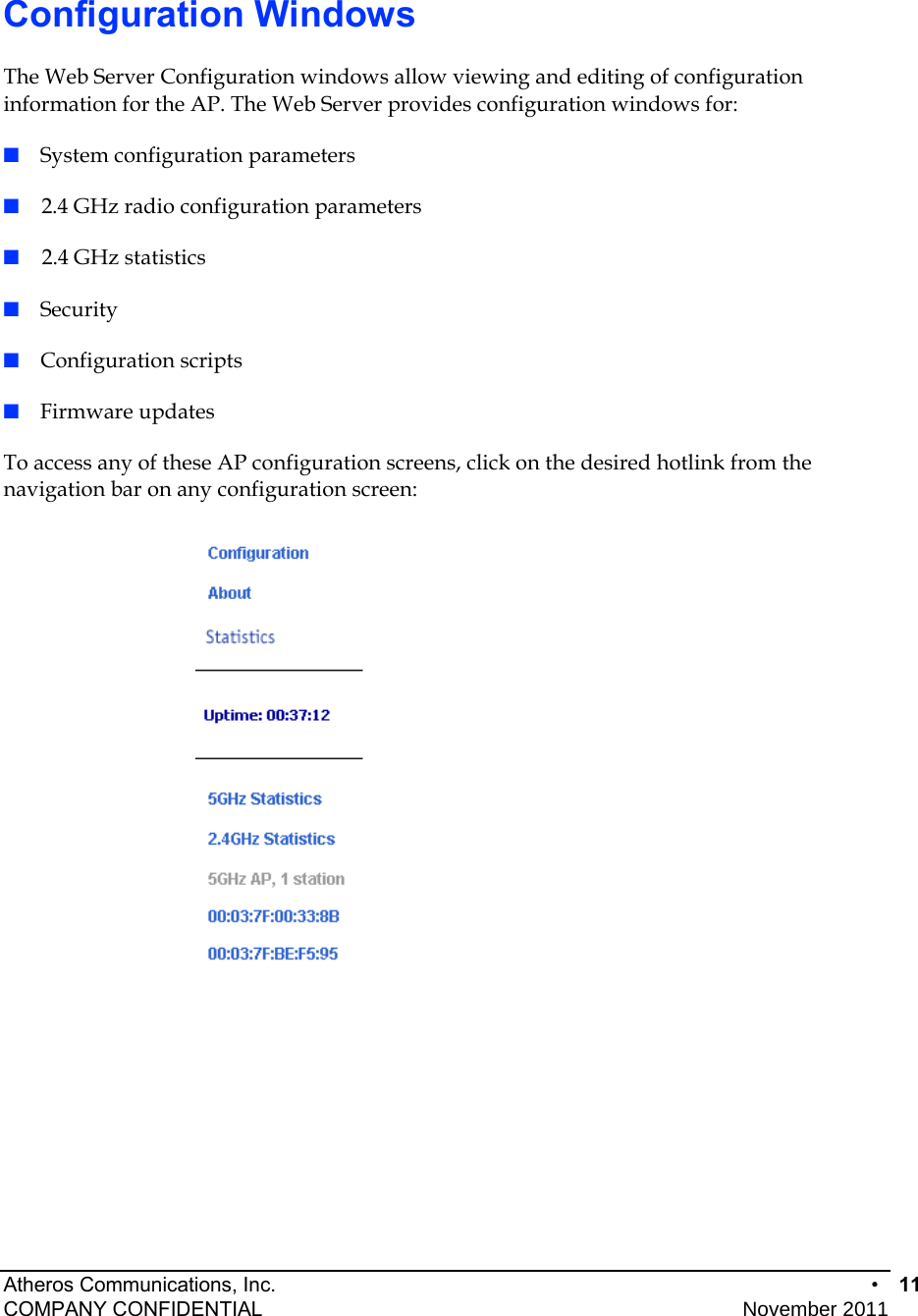 Atheros Communications, Inc.      •  11 COMPANY CONFIDENTIAL    November 2011 • 11  Configuration Windows The Web Server Configuration windows allow viewing and editing of configuration information for the AP. The Web Server provides configuration windows for: ■  System configuration parameters ■    2.4 GHz radio configuration parameters ■    2.4 GHz statistics ■  Security ■  Configuration scripts ■  Firmware updates To access any of these AP configuration screens, click on the desired hotlink from the navigation bar on any configuration screen:   