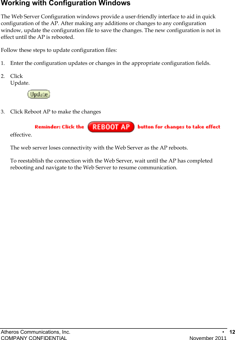 Atheros Communications, Inc.      •  12 COMPANY CONFIDENTIAL    November 2011 • 12  Working with Configuration Windows The Web Server Configuration windows provide a user-friendly interface to aid in quick configuration of the AP. After making any additions or changes to any configuration window, update the configuration file to save the changes. The new configuration is not in effect until the AP is rebooted. Follow these steps to update configuration files: 1.  Enter the configuration updates or changes in the appropriate configuration fields.  2.  Click Update. 3.  Click Reboot AP to make the changes effective.  The web server loses connectivity with the Web Server as the AP reboots.  To reestablish the connection with the Web Server, wait until the AP has completed rebooting and navigate to the Web Server to resume communication. 