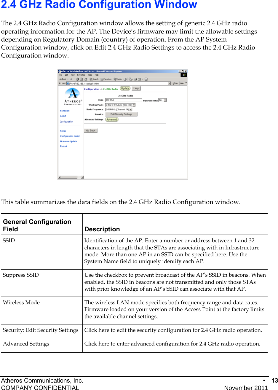 Atheros Communications, Inc.      •  13 COMPANY CONFIDENTIAL    November 2011• 14  2.4 GHz Radio Configuration Window The 2.4 GHz Radio Configuration window allows the setting of generic 2.4 GHz radio operating information for the AP. The Device’s firmware may limit the allowable settings depending on Regulatory Domain (country) of operation. From the AP System Configuration window, click on Edit 2.4 GHz Radio Settings to access the 2.4 GHz Radio Configuration window.   This table summarizes the data fields on the 2.4 GHz Radio Configuration window. General Configuration Field Description SSID  Identification of the AP. Enter a number or address between 1 and 32 characters in length that the STAs are associating with in Infrastructure mode. More than one AP in an SSID can be specified here. Use the System Name field to uniquely identify each AP. Suppress SSID  Use the checkbox to prevent broadcast of the AP’s SSID in beacons. When enabled, the SSID in beacons are not transmitted and only those STAs with prior knowledge of an AP’s SSID can associate with that AP. Wireless Mode  The wireless LAN mode specifies both frequency range and data rates. Firmware loaded on your version of the Access Point at the factory limits the available channel settings. Security: Edit Security Settings  Click here to edit the security configuration for 2.4 GHz radio operation. Advanced Settings  Click here to enter advanced configuration for 2.4 GHz radio operation. 