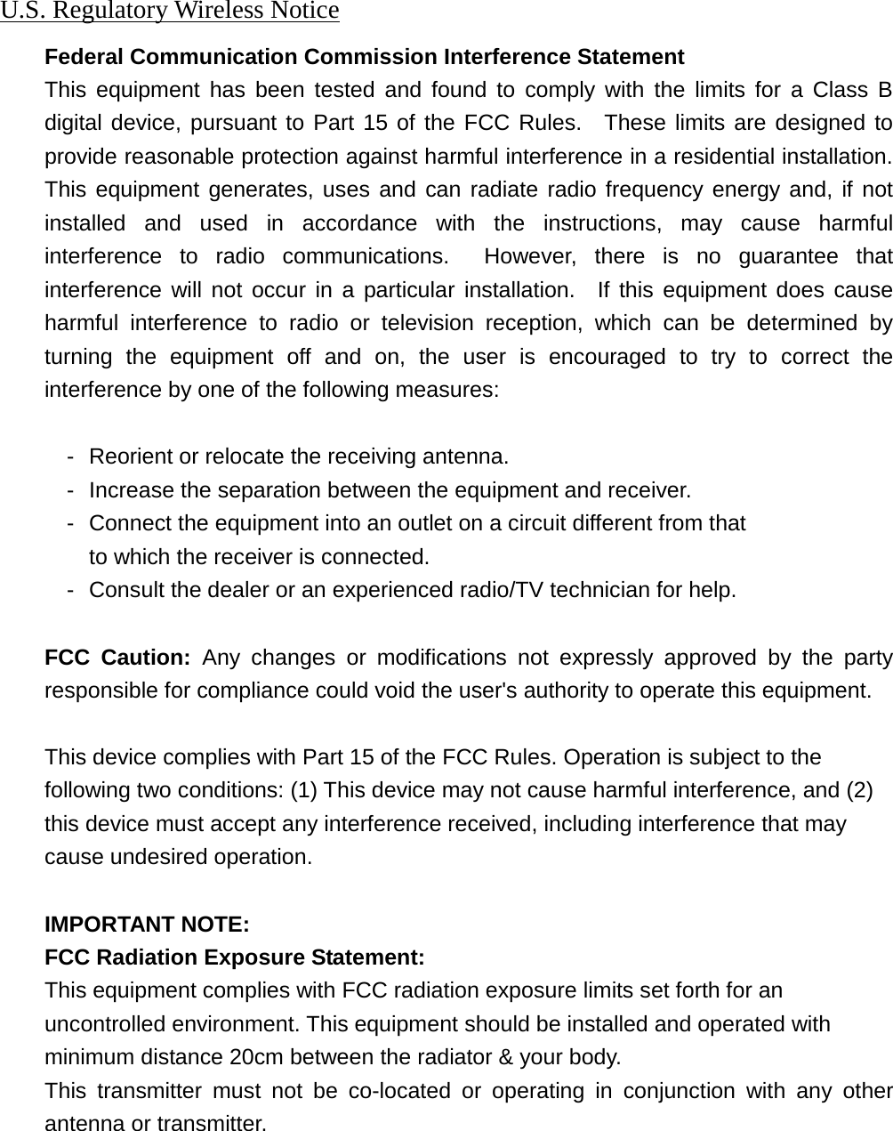 U.S. Regulatory Wireless Notice Federal Communication Commission Interference Statement This equipment has been tested and found to comply with the limits for a Class B digital device, pursuant to Part 15 of the FCC Rules.  These limits are designed to provide reasonable protection against harmful interference in a residential installation. This equipment generates, uses and can radiate radio frequency energy and, if not installed and used in accordance with the instructions, may cause harmful interference to radio communications.  However, there is no guarantee that interference will not occur in a particular installation.  If this equipment does cause harmful interference to radio or television reception, which can be determined by turning the equipment off and on, the user is encouraged to try to correct the interference by one of the following measures:  -  Reorient or relocate the receiving antenna. -  Increase the separation between the equipment and receiver. -  Connect the equipment into an outlet on a circuit different from that to which the receiver is connected. -  Consult the dealer or an experienced radio/TV technician for help.  FCC Caution: Any changes or modifications not expressly approved by the party responsible for compliance could void the user&apos;s authority to operate this equipment.  This device complies with Part 15 of the FCC Rules. Operation is subject to the   following two conditions: (1) This device may not cause harmful interference, and (2)   this device must accept any interference received, including interference that may   cause undesired operation.  IMPORTANT NOTE: FCC Radiation Exposure Statement: This equipment complies with FCC radiation exposure limits set forth for an uncontrolled environment. This equipment should be installed and operated with minimum distance 20cm between the radiator &amp; your body. This transmitter must not be co-located or operating in conjunction with any other antenna or transmitter.       