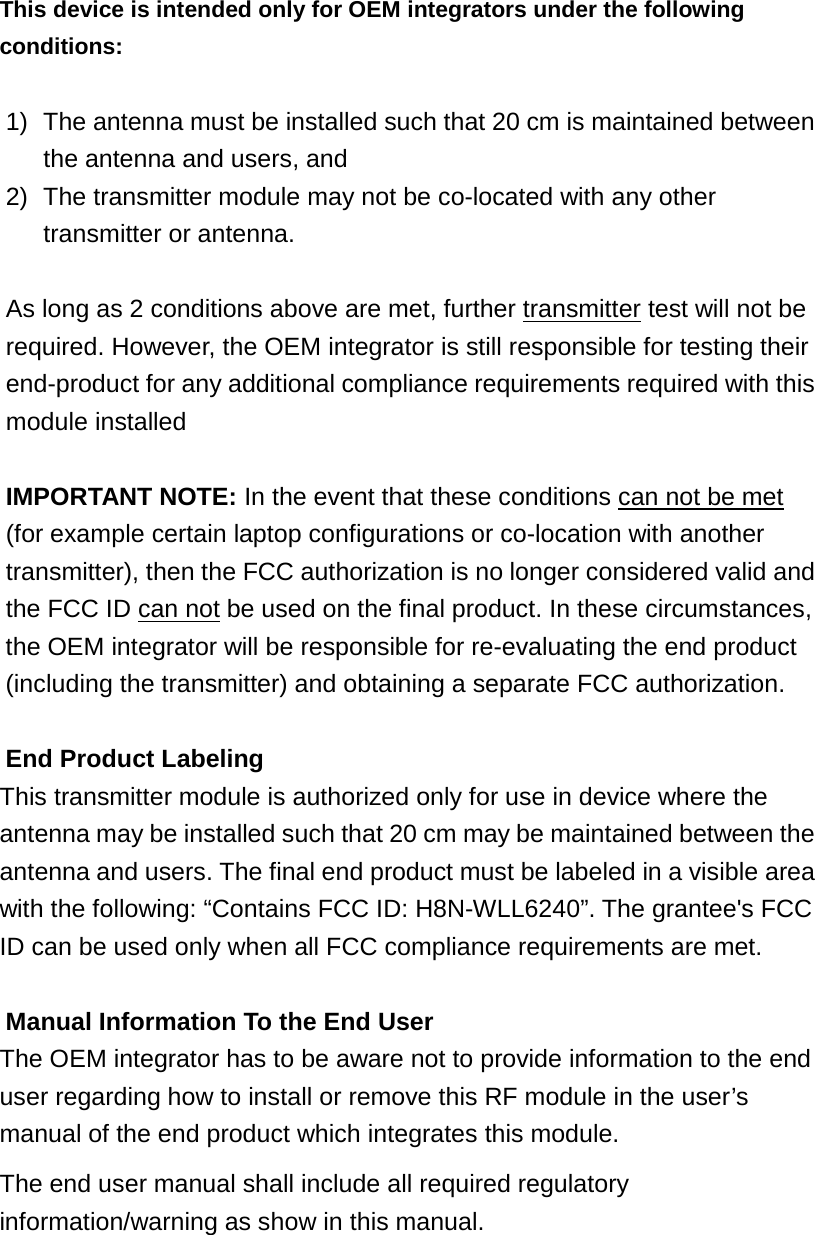 This device is intended only for OEM integrators under the following conditions:  1)  The antenna must be installed such that 20 cm is maintained between the antenna and users, and   2)  The transmitter module may not be co-located with any other transmitter or antenna.    As long as 2 conditions above are met, further transmitter test will not be required. However, the OEM integrator is still responsible for testing their end-product for any additional compliance requirements required with this module installed  IMPORTANT NOTE: In the event that these conditions can not be met (for example certain laptop configurations or co-location with another transmitter), then the FCC authorization is no longer considered valid and the FCC ID can not be used on the final product. In these circumstances, the OEM integrator will be responsible for re-evaluating the end product (including the transmitter) and obtaining a separate FCC authorization.  End Product Labeling This transmitter module is authorized only for use in device where the antenna may be installed such that 20 cm may be maintained between the antenna and users. The final end product must be labeled in a visible area with the following: “Contains FCC ID: H8N-WLL6240”. The grantee&apos;s FCC ID can be used only when all FCC compliance requirements are met.  Manual Information To the End User The OEM integrator has to be aware not to provide information to the end user regarding how to install or remove this RF module in the user’s manual of the end product which integrates this module. The end user manual shall include all required regulatory information/warning as show in this manual.  