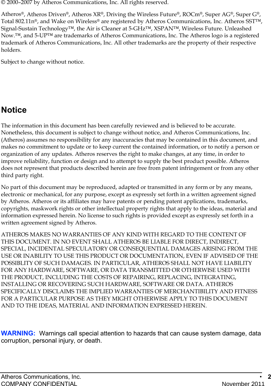 Atheros Communications, Inc.      •  2 COMPANY CONFIDENTIAL    November 2011 • 2   © 2000–2007 by Atheros Communications, Inc. All rights reserved. Atheros®, Atheros Driven®, Atheros XR®, Driving the Wireless Future®, ROCm®, Super AG®, Super G®, Total 802.11n®, and Wake on Wireless® are registered by Atheros Communications, Inc. Atheros SST™, Signal-Sustain Technology™, the Air is Cleaner at 5-GHz™, XSPAN™, Wireless Future. Unleashed Now.™, and 5-UP™ are trademarks of Atheros Communications, Inc. The Atheros logo is a registered trademark of Atheros Communications, Inc. All other trademarks are the property of their respective holders.  Subject to change without notice.  Notice The information in this document has been carefully reviewed and is believed to be accurate. Nonetheless, this document is subject to change without notice, and Atheros Communications, Inc. (Atheros) assumes no responsibility for any inaccuracies that may be contained in this document, and makes no commitment to update or to keep current the contained information, or to notify a person or organization of any updates. Atheros reserves the right to make changes, at any time, in order to improve reliability, function or design and to attempt to supply the best product possible. Atheros does not represent that products described herein are free from patent infringement or from any other third party right. No part of this document may be reproduced, adapted or transmitted in any form or by any means, electronic or mechanical, for any purpose, except as expressly set forth in a written agreement signed by Atheros. Atheros or its affiliates may have patents or pending patent applications, trademarks, copyrights, maskwork rights or other intellectual property rights that apply to the ideas, material and information expressed herein. No license to such rights is provided except as expressly set forth in a written agreement signed by Atheros. ATHEROS MAKES NO WARRANTIES OF ANY KIND WITH REGARD TO THE CONTENT OF THIS DOCUMENT. IN NO EVENT SHALL ATHEROS BE LIABLE FOR DIRECT, INDIRECT, SPECIAL, INCIDENTAL SPECULATORY OR CONSEQUENTIAL DAMAGES ARISING FROM THE USE OR INABILITY TO USE THIS PRODUCT OR DOCUMENTATION, EVEN IF ADVISED OF THE POSSIBLITY OF SUCH DAMAGES. IN PARTICULAR, ATHEROS SHALL NOT HAVE LIABILITY FOR ANY HARDWARE, SOFTWARE, OR DATA TRANSMITTED OR OTHERWISE USED WITH THE PRODUCT, INCLUDING THE COSTS OF REPAIRING, REPLACING, INTEGRATING, INSTALLING OR RECOVERING SUCH HARDWARE, SOFTWARE OR DATA. ATHEROS SPECIFICALLY DISCLAIMS THE IMPLIED WARRANTIES OF MERCHANTIBILITY AND FITNESS FOR A PARTICULAR PURPOSE AS THEY MIGHT OTHERWISE APPLY TO THIS DOCUMENT AND TO THE IDEAS, MATERIAL AND INFORMATION EXPRESSED HEREIN.    WARNING:  Warnings call special attention to hazards that can cause system damage, data corruption, personal injury, or death. 