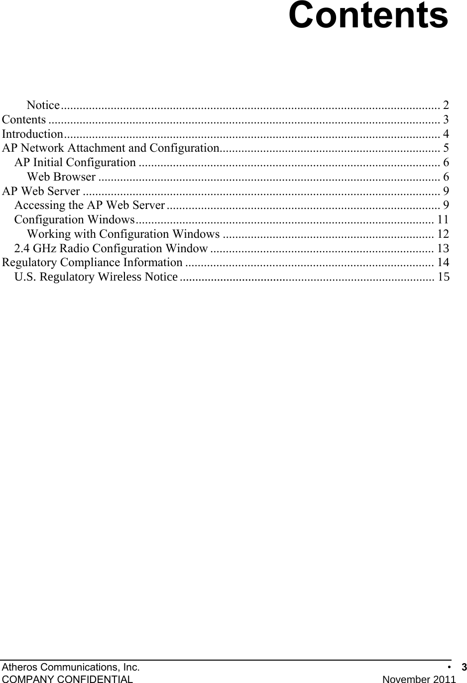 Atheros Communications, Inc.      •  3 COMPANY CONFIDENTIAL    November 2011 • 3  Contents Notice..........................................................................................................................2 Contents .............................................................................................................................. 3 Introduction......................................................................................................................... 4 AP Network Attachment and Configuration....................................................................... 5 AP Initial Configuration ................................................................................................. 6 Web Browser .............................................................................................................. 6 AP Web Server ...................................................................................................................9 Accessing the AP Web Server ........................................................................................ 9 Configuration Windows................................................................................................ 11 Working with Configuration Windows .................................................................... 12 2.4 GHz Radio Configuration Window ........................................................................ 13 Regulatory Compliance Information ................................................................................ 14 U.S. Regulatory Wireless Notice.................................................................................. 15 