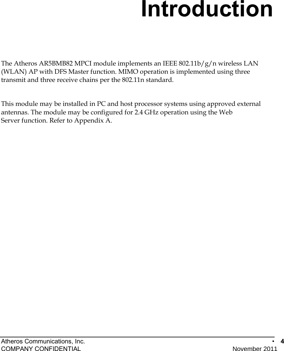 Atheros Communications, Inc.      •  4 COMPANY CONFIDENTIAL    November 2011 • 4   Introduction The Atheros AR5BMB82 MPCI module implements an IEEE 802.11b/g/n wireless LAN (WLAN) AP with DFS Master function. MIMO operation is implemented using three transmit and three receive chains per the 802.11n standard.  This module may be installed in PC and host processor systems using approved external antennas. The module may be configured for 2.4 GHz operation using the Web Server function. Refer to Appendix A. 