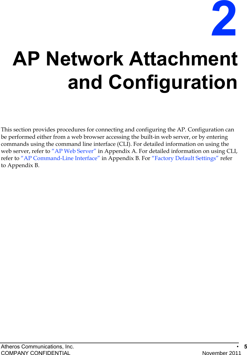 Atheros Communications, Inc.      •  5 COMPANY CONFIDENTIAL    November 2011 • 5  2 AP Network Attachment and Configuration This section provides procedures for connecting and configuring the AP. Configuration can be performed either from a web browser accessing the built-in web server, or by entering commands using the command line interface (CLI). For detailed information on using the web server, refer to “AP Web Server” in Appendix A. For detailed information on using CLI, refer to “AP Command-Line Interface” in Appendix B. For “Factory Default Settings” refer to Appendix B. 