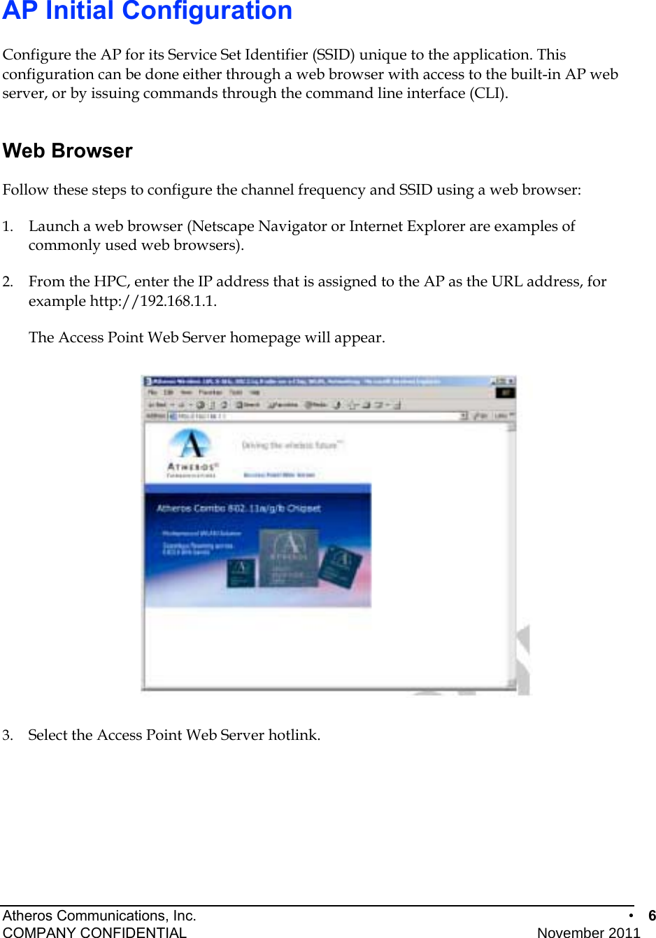 Atheros Communications, Inc.      •  6 COMPANY CONFIDENTIAL    November 2011  AP Initial Configuration Configure the AP for its Service Set Identifier (SSID) unique to the application. This configuration can be done either through a web browser with access to the built-in AP web server, or by issuing commands through the command line interface (CLI). Web Browser Follow these steps to configure the channel frequency and SSID using a web browser: 1.  Launch a web browser (Netscape Navigator or Internet Explorer are examples of commonly used web browsers).  2.  From the HPC, enter the IP address that is assigned to the AP as the URL address, for example http://192.168.1.1.  The Access Point Web Server homepage will appear.   3.  Select the Access Point Web Server hotlink.  