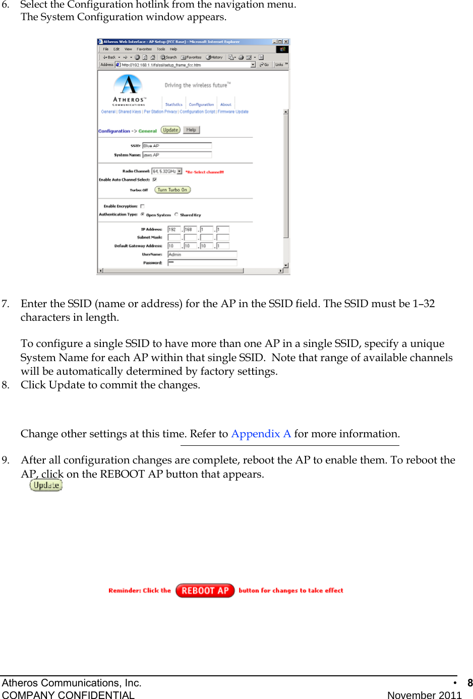 Atheros Communications, Inc.      •  8 COMPANY CONFIDENTIAL    November 2011 • 8  6.  Select the Configuration hotlink from the navigation menu. The System Configuration window appears.   7.  Enter the SSID (name or address) for the AP in the SSID field. The SSID must be 1–32 characters in length.   To configure a single SSID to have more than one AP in a single SSID, specify a unique System Name for each AP within that single SSID.  Note that range of available channels will be automatically determined by factory settings. 8.  Click Update to commit the changes.  Change other settings at this time. Refer to Appendix A for more information. 9.  After all configuration changes are complete, reboot the AP to enable them. To reboot the AP, click on the REBOOT AP button that appears.  