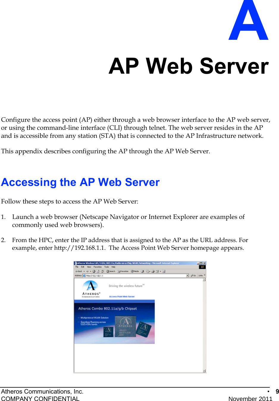 Atheros Communications, Inc.      •  9 COMPANY CONFIDENTIAL    November 2011 • 9  A AP Web Server Configure the access point (AP) either through a web browser interface to the AP web server, or using the command-line interface (CLI) through telnet. The web server resides in the AP and is accessible from any station (STA) that is connected to the AP Infrastructure network.  This appendix describes configuring the AP through the AP Web Server. Accessing the AP Web Server Follow these steps to access the AP Web Server: 1.  Launch a web browser (Netscape Navigator or Internet Explorer are examples of commonly used web browsers).  2.  From the HPC, enter the IP address that is assigned to the AP as the URL address. For example, enter http://192.168.1.1.  The Access Point Web Server homepage appears.  