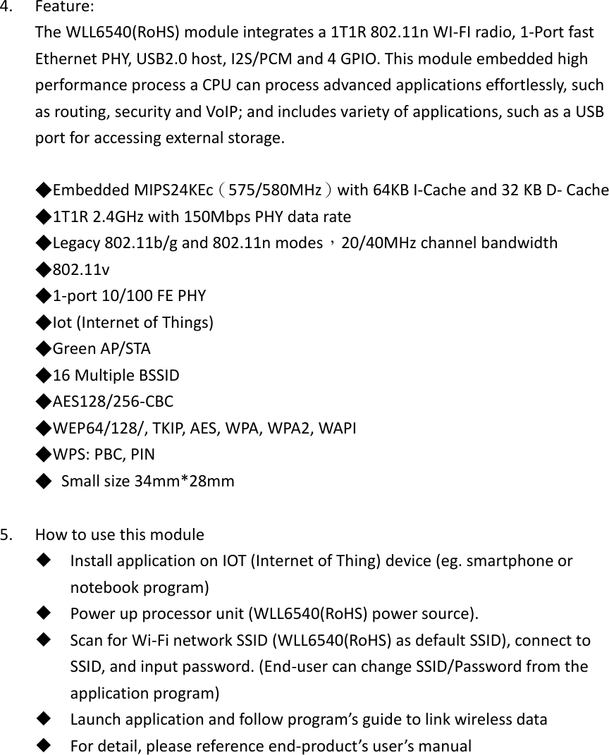 4. Feature: The WLL6540(RoHS) module integrates a 1T1R 802.11n WI-FI radio, 1-Port fast Ethernet PHY, USB2.0 host, I2S/PCM and 4 GPIO. This module embedded high performance process a CPU can process advanced applications effortlessly, such as routing, security and VoIP; and includes variety of applications, such as a USB port for accessing external storage.  ◆Embedded MIPS24KEc（575/580MHz）with 64KB I-Cache and 32 KB D- Cache   ◆1T1R 2.4GHz with 150Mbps PHY data rate   ◆Legacy 802.11b/g and 802.11n modes，20/40MHz channel bandwidth   ◆802.11v   ◆1-port 10/100 FE PHY   ◆Iot (Internet of Things)   ◆Green AP/STA   ◆16 Multiple BSSID   ◆AES128/256-CBC   ◆WEP64/128/, TKIP, AES, WPA, WPA2, WAPI   ◆WPS: PBC, PIN   ◆  Small size 34mm*28mm  5. How to use this module  Install application on IOT (Internet of Thing) device (eg. smartphone or notebook program)  Power up processor unit (WLL6540(RoHS) power source).  Scan for Wi-Fi network SSID (WLL6540(RoHS) as default SSID), connect to SSID, and input password. (End-user can change SSID/Password from the application program)  Launch application and follow program’s guide to link wireless data  For detail, please reference end-product’s user’s manual      