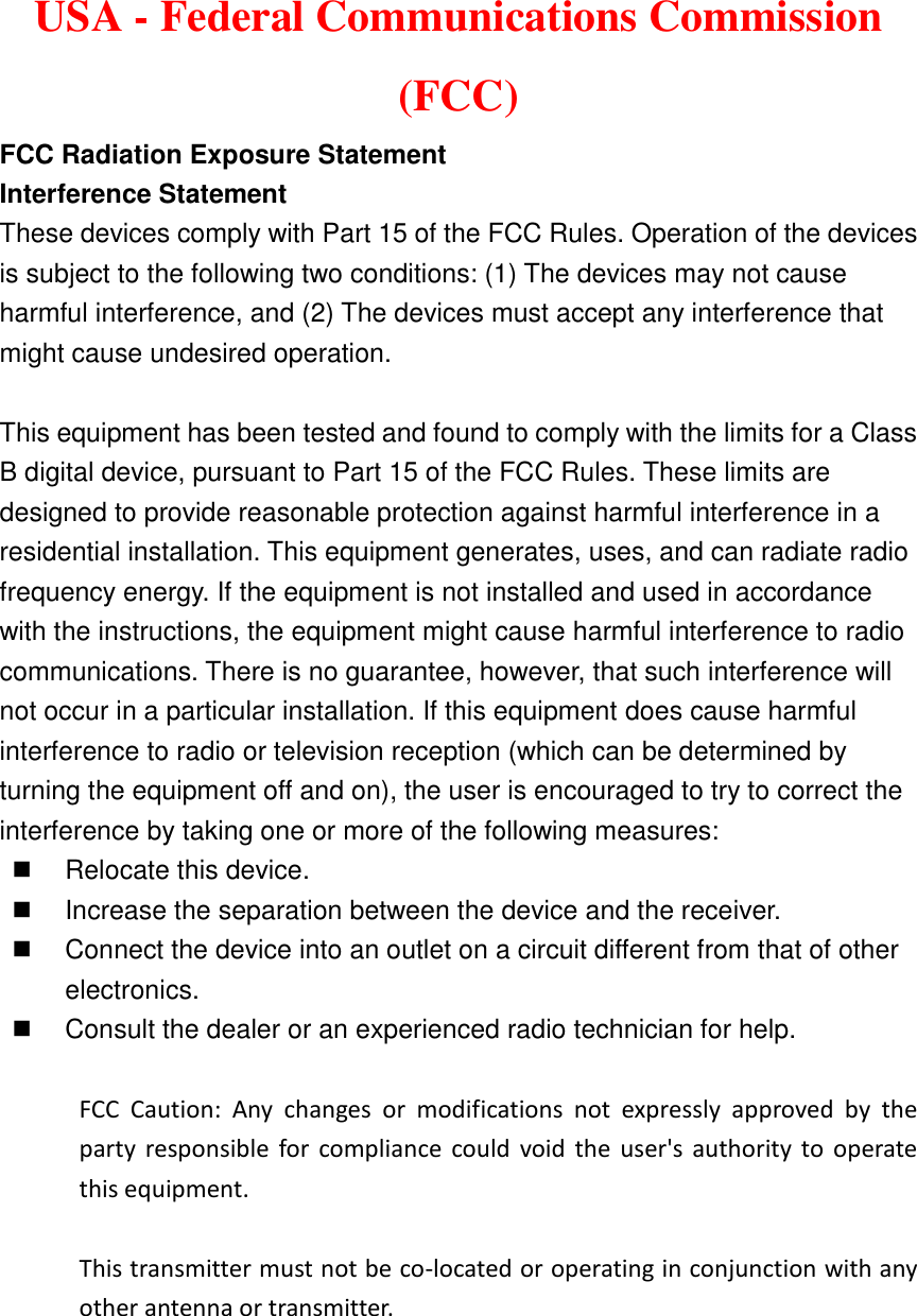 USA - Federal Communications Commission (FCC)   FCC Radiation Exposure Statement   Interference Statement   These devices comply with Part 15 of the FCC Rules. Operation of the devices is subject to the following two conditions: (1) The devices may not cause harmful interference, and (2) The devices must accept any interference that might cause undesired operation.  This equipment has been tested and found to comply with the limits for a Class B digital device, pursuant to Part 15 of the FCC Rules. These limits are designed to provide reasonable protection against harmful interference in a residential installation. This equipment generates, uses, and can radiate radio frequency energy. If the equipment is not installed and used in accordance with the instructions, the equipment might cause harmful interference to radio communications. There is no guarantee, however, that such interference will not occur in a particular installation. If this equipment does cause harmful interference to radio or television reception (which can be determined by turning the equipment off and on), the user is encouraged to try to correct the interference by taking one or more of the following measures:   Relocate this device.       Increase the separation between the device and the receiver.       Connect the device into an outlet on a circuit different from that of other electronics.       Consult the dealer or an experienced radio technician for help.  FCC  Caution:  Any  changes  or  modifications  not  expressly  approved  by  the party  responsible  for  compliance  could  void  the  user&apos;s  authority  to  operate this equipment.  This transmitter must not be co-located or operating in conjunction with any other antenna or transmitter.     