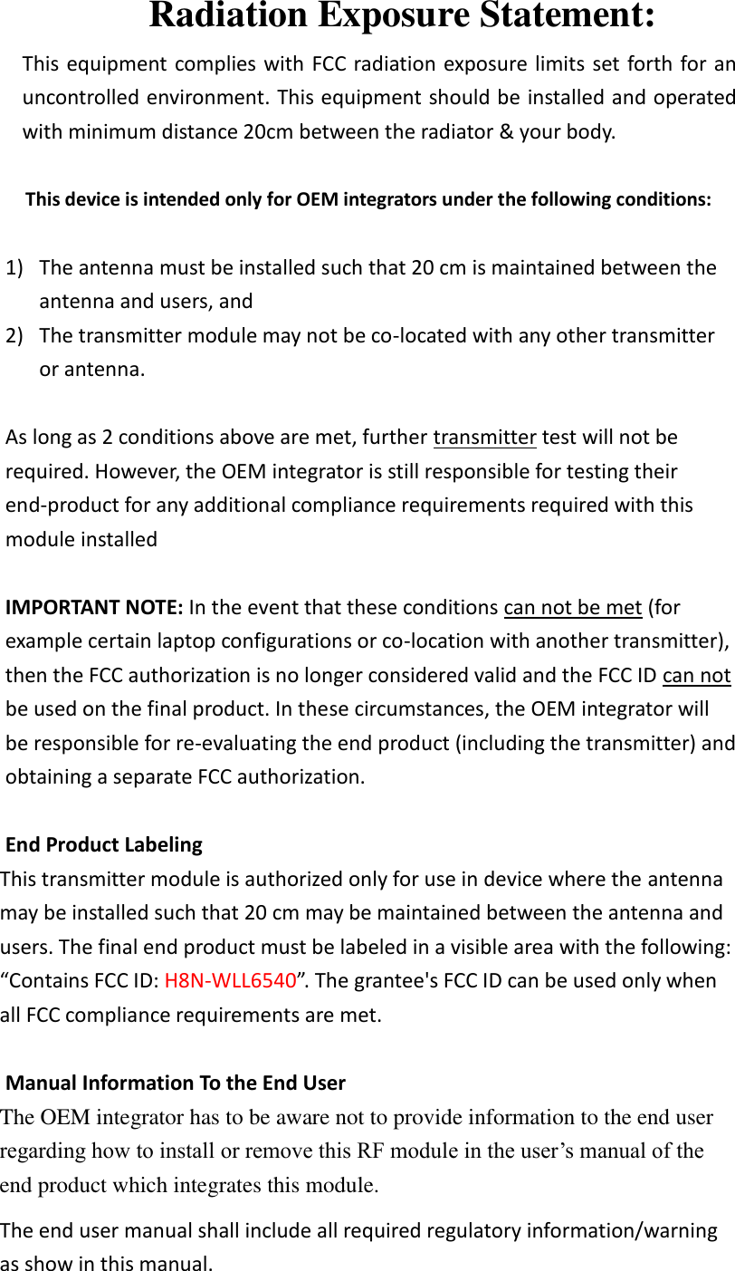 Radiation Exposure Statement: This equipment complies with FCC radiation exposure limits set forth for an uncontrolled environment. This equipment should be installed and operated with minimum distance 20cm between the radiator &amp; your body.  This device is intended only for OEM integrators under the following conditions:  1) The antenna must be installed such that 20 cm is maintained between the antenna and users, and   2) The transmitter module may not be co-located with any other transmitter or antenna.    As long as 2 conditions above are met, further transmitter test will not be required. However, the OEM integrator is still responsible for testing their end-product for any additional compliance requirements required with this module installed  IMPORTANT NOTE: In the event that these conditions can not be met (for example certain laptop configurations or co-location with another transmitter), then the FCC authorization is no longer considered valid and the FCC ID can not be used on the final product. In these circumstances, the OEM integrator will be responsible for re-evaluating the end product (including the transmitter) and obtaining a separate FCC authorization.  End Product Labeling This transmitter module is authorized only for use in device where the antenna may be installed such that 20 cm may be maintained between the antenna and users. The final end product must be labeled in a visible area with the following: “Contains FCC ID: H8N-WLL6540”. The grantee&apos;s FCC ID can be used only when all FCC compliance requirements are met.  Manual Information To the End User The OEM integrator has to be aware not to provide information to the end user regarding how to install or remove this RF module in the user’s manual of the end product which integrates this module. The end user manual shall include all required regulatory information/warning as show in this manual. 