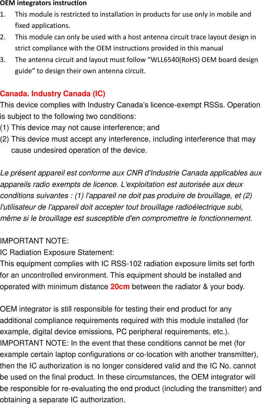  OEM integrators instruction 1. This module is restricted to installation in products for use only in mobile and fixed applications. 2. This module can only be used with a host antenna circuit trace layout design in strict compliance with the OEM instructions provided in this manual 3. The antenna circuit and layout must follow “WLL6540(RoHS) OEM board design guide” to design their own antenna circuit.  Canada. Industry Canada (IC)   This device complies with Industry Canada’s licence-exempt RSSs. Operation is subject to the following two conditions: (1) This device may not cause interference; and   (2) This device must accept any interference, including interference that may cause undesired operation of the device.  Le présent appareil est conforme aux CNR d&apos;Industrie Canada applicables aux appareils radio exempts de licence. L&apos;exploitation est autorisée aux deux conditions suivantes : (1) l&apos;appareil ne doit pas produire de brouillage, et (2) l&apos;utilisateur de l&apos;appareil doit accepter tout brouillage radioélectrique subi, même si le brouillage est susceptible d&apos;en compromettre le fonctionnement.  IMPORTANT NOTE: IC Radiation Exposure Statement: This equipment complies with IC RSS-102 radiation exposure limits set forth for an uncontrolled environment. This equipment should be installed and operated with minimum distance 20cm between the radiator &amp; your body.  OEM integrator is still responsible for testing their end product for any additional compliance requirements required with this module installed (for example, digital device emissions, PC peripheral requirements, etc.). IMPORTANT NOTE: In the event that these conditions cannot be met (for example certain laptop configurations or co-location with another transmitter), then the IC authorization is no longer considered valid and the IC No. cannot be used on the final product. In these circumstances, the OEM integrator will be responsible for re-evaluating the end product (including the transmitter) and obtaining a separate IC authorization.  