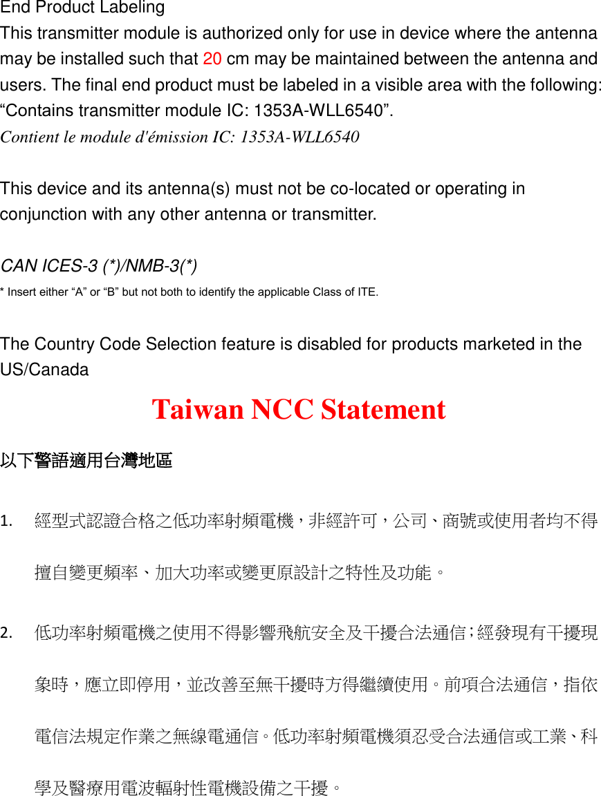 End Product Labeling This transmitter module is authorized only for use in device where the antenna may be installed such that 20 cm may be maintained between the antenna and users. The final end product must be labeled in a visible area with the following: “Contains transmitter module IC: 1353A-WLL6540”. Contient le module d&apos;émission IC: 1353A-WLL6540  This device and its antenna(s) must not be co-located or operating in conjunction with any other antenna or transmitter.  CAN ICES-3 (*)/NMB-3(*)   * Insert either “A” or “B” but not both to identify the applicable Class of ITE.    The Country Code Selection feature is disabled for products marketed in the US/Canada Taiwan NCC Statement 以下警語適用台灣地區 1. 經型式認證合格之低功率射頻電機，非經許可，公司、商號或使用者均不得擅自變更頻率、加大功率或變更原設計之特性及功能。   2. 低功率射頻電機之使用不得影響飛航安全及干擾合法通信；經發現有干擾現象時，應立即停用，並改善至無干擾時方得繼續使用。前項合法通信，指依電信法規定作業之無線電通信。低功率射頻電機須忍受合法通信或工業、科學及醫療用電波輻射性電機設備之干擾。 