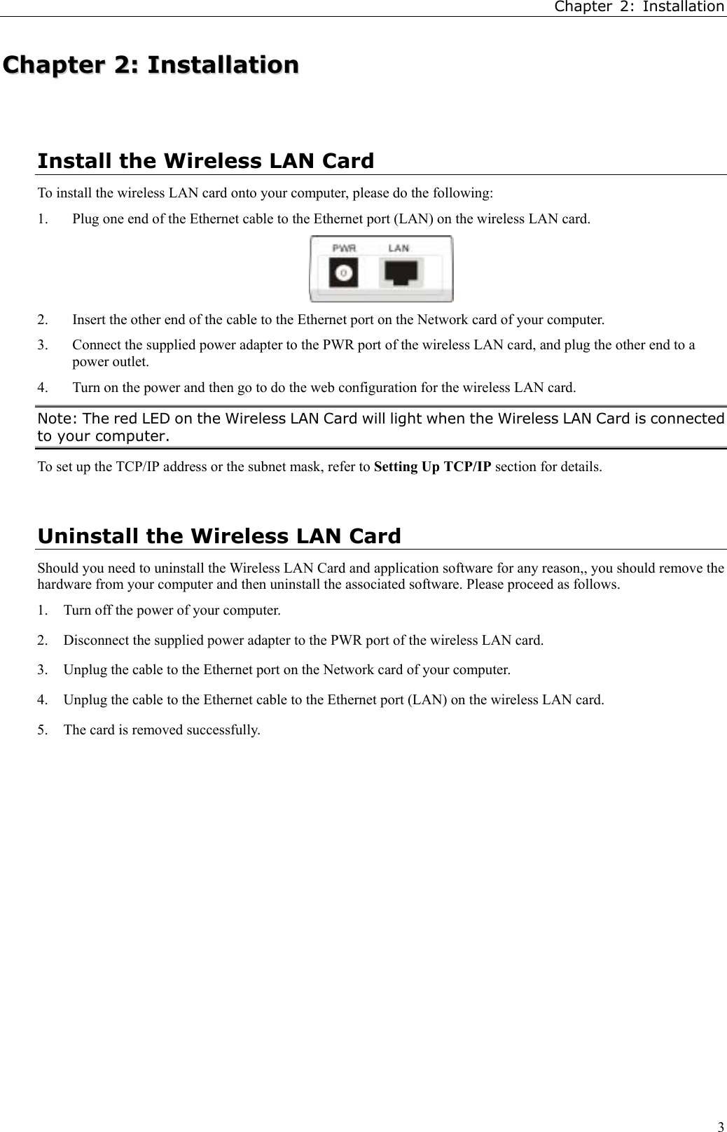 Chapter 2: Installation3CChhaapptteerr  22::  IInnssttaallllaattiioonnInstall the Wireless LAN CardTo install the wireless LAN card onto your computer, please do the following:1. Plug one end of the Ethernet cable to the Ethernet port (LAN) on the wireless LAN card.2. Insert the other end of the cable to the Ethernet port on the Network card of your computer.3. Connect the supplied power adapter to the PWR port of the wireless LAN card, and plug the other end to apower outlet.4. Turn on the power and then go to do the web configuration for the wireless LAN card.Note: The red LED on the Wireless LAN Card will light when the Wireless LAN Card is connectedto your computer.To set up the TCP/IP address or the subnet mask, refer to Setting Up TCP/IP section for details.Uninstall the Wireless LAN CardShould you need to uninstall the Wireless LAN Card and application software for any reason,, you should remove thehardware from your computer and then uninstall the associated software. Please proceed as follows.1. Turn off the power of your computer.2. Disconnect the supplied power adapter to the PWR port of the wireless LAN card.3. Unplug the cable to the Ethernet port on the Network card of your computer.4. Unplug the cable to the Ethernet cable to the Ethernet port (LAN) on the wireless LAN card.5. The card is removed successfully.