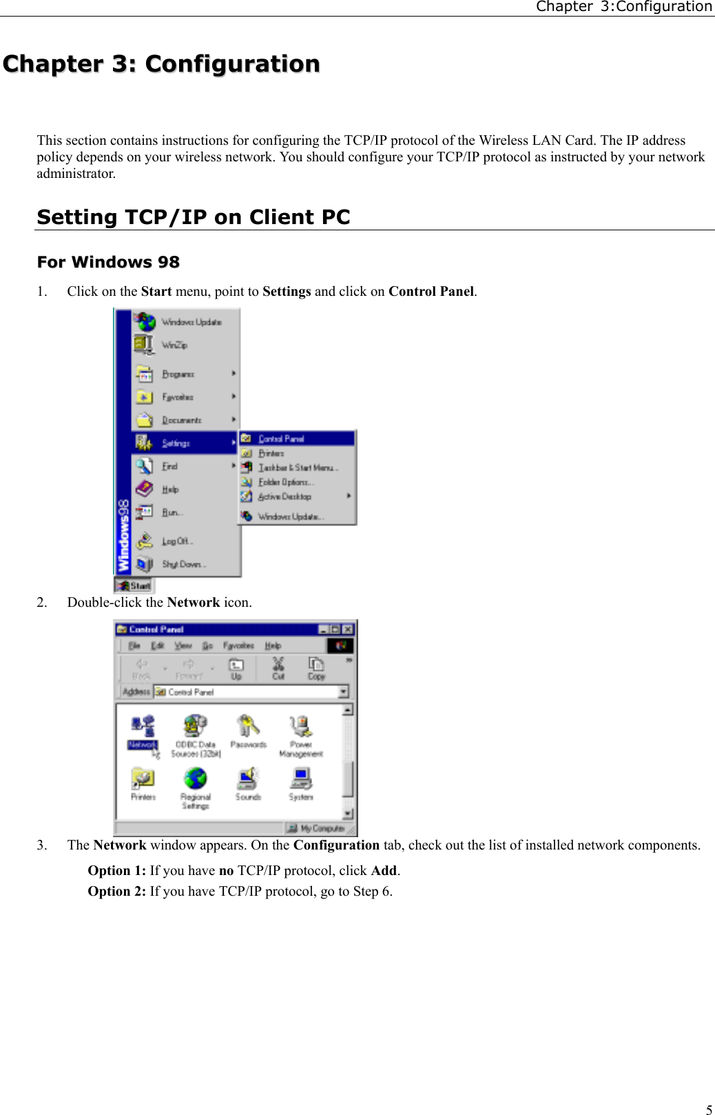 Chapter 3:Configuration5CChhaapptteerr  33::  CCoonnffiigguurraattiioonnThis section contains instructions for configuring the TCP/IP protocol of the Wireless LAN Card. The IP addresspolicy depends on your wireless network. You should configure your TCP/IP protocol as instructed by your networkadministrator.Setting TCP/IP on Client PCFFoorr  WWiinnddoowwss  99881. Click on the Start menu, point to Settings and click on Control Panel.2. Double-click the Network icon.3. The Network window appears. On the Configuration tab, check out the list of installed network components.Option 1: If you have no TCP/IP protocol, click Add.Option 2: If you have TCP/IP protocol, go to Step 6.