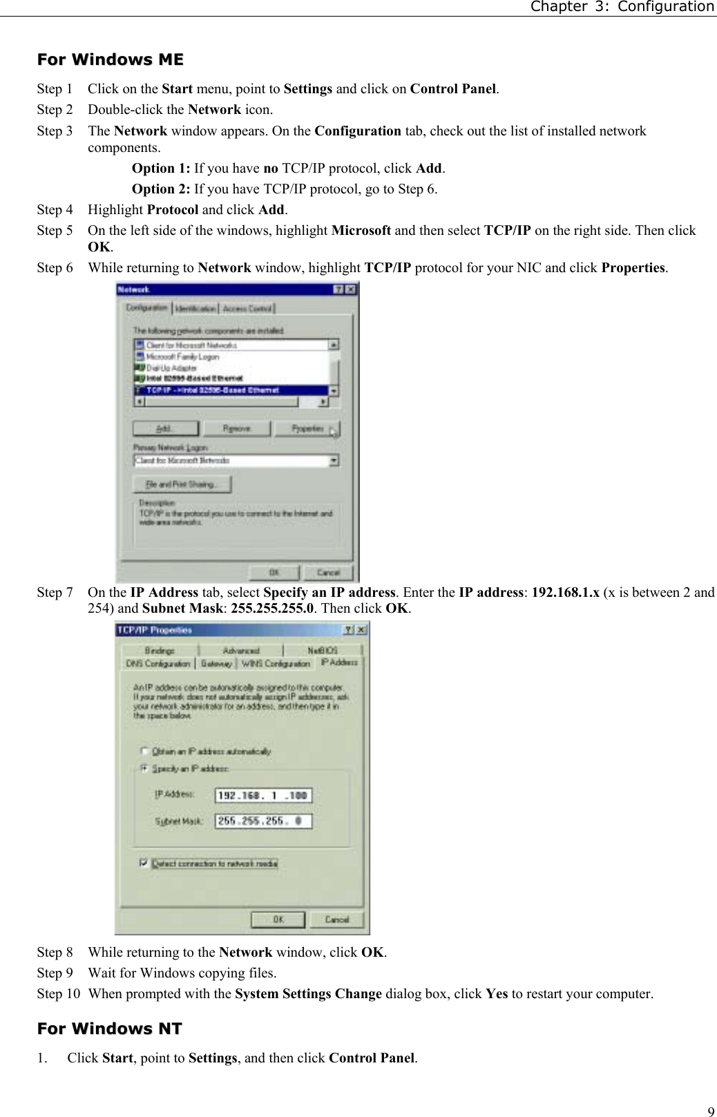 Chapter 3: Configuration9FFoorr  WWiinnddoowwss  MMEEStep 1 Click on the Start menu, point to Settings and click on Control Panel.Step 2 Double-click the Network icon.  Step 3 The Network window appears. On the Configuration tab, check out the list of installed networkcomponents.Option 1: If you have no TCP/IP protocol, click Add.Option 2: If you have TCP/IP protocol, go to Step 6.Step 4 Highlight Protocol and click Add.Step 5 On the left side of the windows, highlight Microsoft and then select TCP/IP on the right side. Then clickOK.Step 6 While returning to Network window, highlight TCP/IP protocol for your NIC and click Properties.Step 7 On the IP Address tab, select Specify an IP address. Enter the IP address: 192.168.1.x (x is between 2 and254) and Subnet Mask: 255.255.255.0. Then click OK.Step 8 While returning to the Network window, click OK.Step 9 Wait for Windows copying files.Step 10 When prompted with the System Settings Change dialog box, click Yes to restart your computer.FFoorr  WWiinnddoowwss  NNTT1. Click Start, point to Settings, and then click Control Panel.