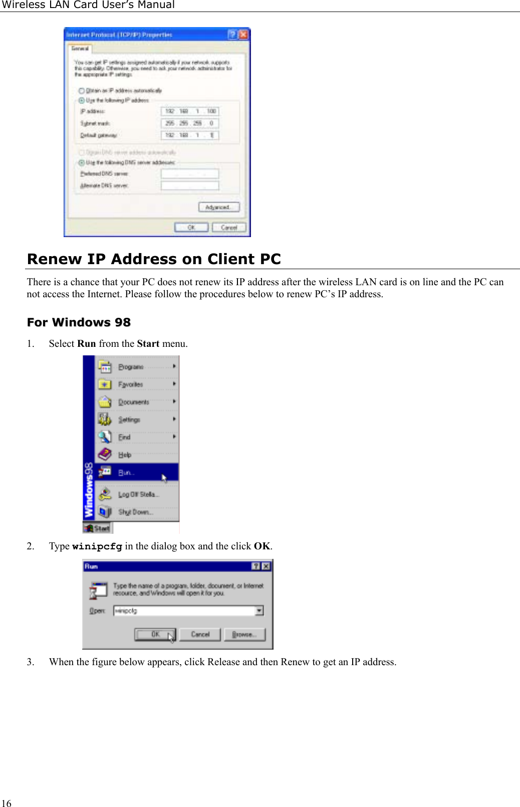 Wireless LAN Card User’s Manual16Renew IP Address on Client PCThere is a chance that your PC does not renew its IP address after the wireless LAN card is on line and the PC cannot access the Internet. Please follow the procedures below to renew PC’s IP address.FFoorr  WWiinnddoowwss  99881. Select Run from the Start menu.2. Type winipcfg in the dialog box and the click OK.3. When the figure below appears, click Release and then Renew to get an IP address.