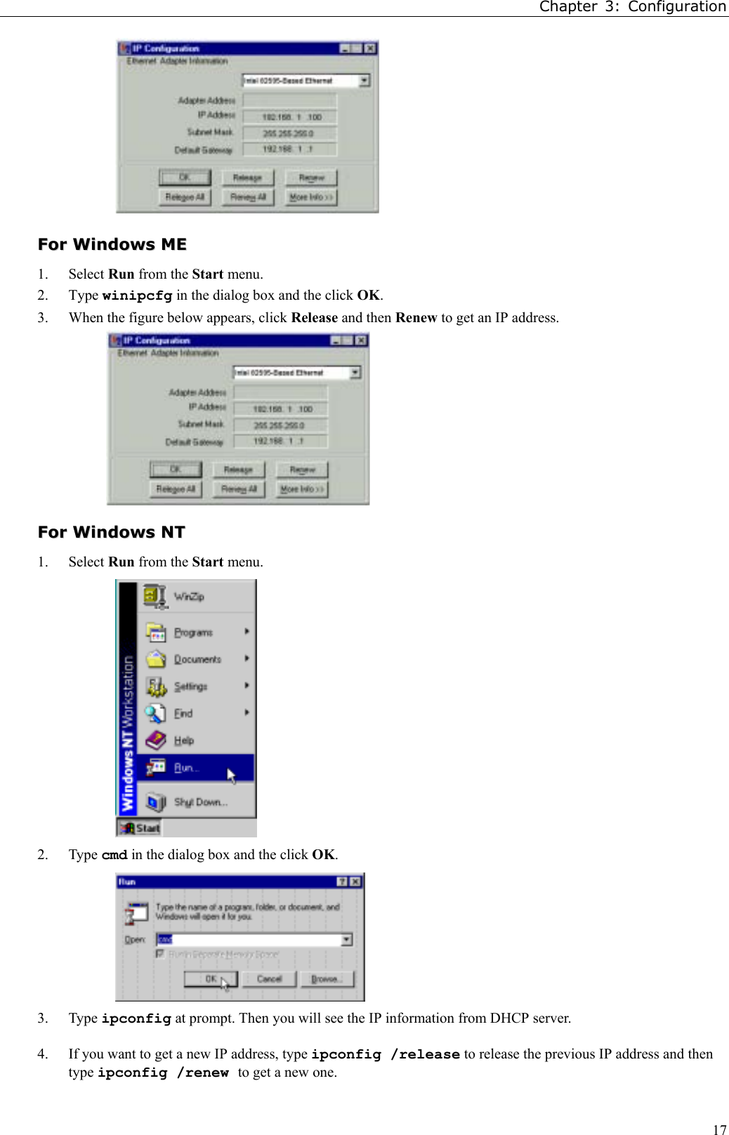 Chapter 3: Configuration17FFoorr  WWiinnddoowwss  MMEE1. Select Run from the Start menu.2. Type winipcfg in the dialog box and the click OK.3. When the figure below appears, click Release and then Renew to get an IP address.FFoorr  WWiinnddoowwss  NNTT1. Select Run from the Start menu.2. Type cmd in the dialog box and the click OK.3. Type ipconfig at prompt. Then you will see the IP information from DHCP server.4. If you want to get a new IP address, type ipconfig /release to release the previous IP address and thentype ipconfig /renew to get a new one.