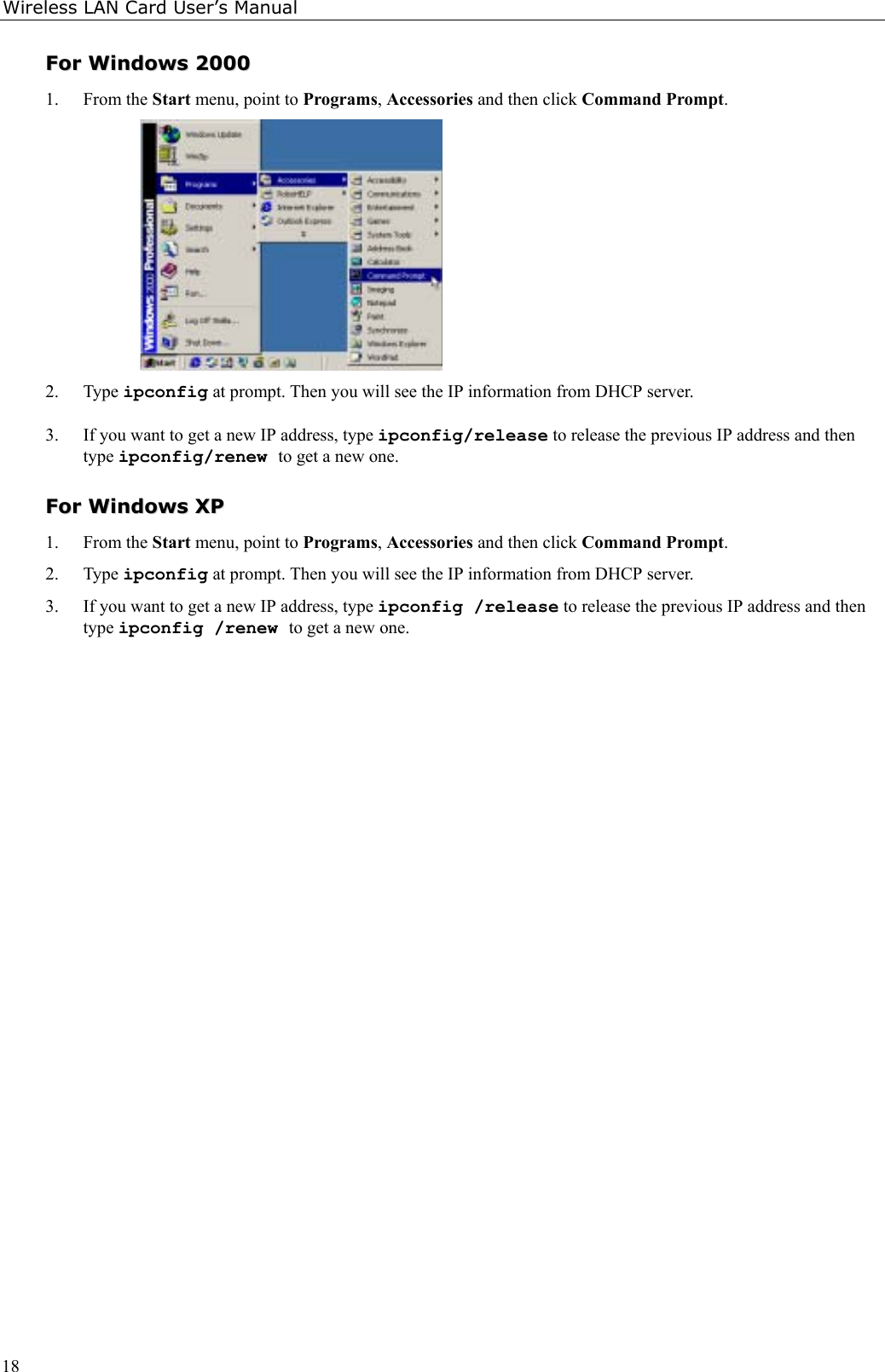 Wireless LAN Card User’s Manual18FFoorr  WWiinnddoowwss  220000001. From the Start menu, point to Programs, Accessories and then click Command Prompt.2. Type ipconfig at prompt. Then you will see the IP information from DHCP server.3. If you want to get a new IP address, type ipconfig/release to release the previous IP address and thentype ipconfig/renew to get a new one.FFoorr  WWiinnddoowwss  XXPP1. From the Start menu, point to Programs, Accessories and then click Command Prompt.2. Type ipconfig at prompt. Then you will see the IP information from DHCP server.3. If you want to get a new IP address, type ipconfig /release to release the previous IP address and thentype ipconfig /renew to get a new one.