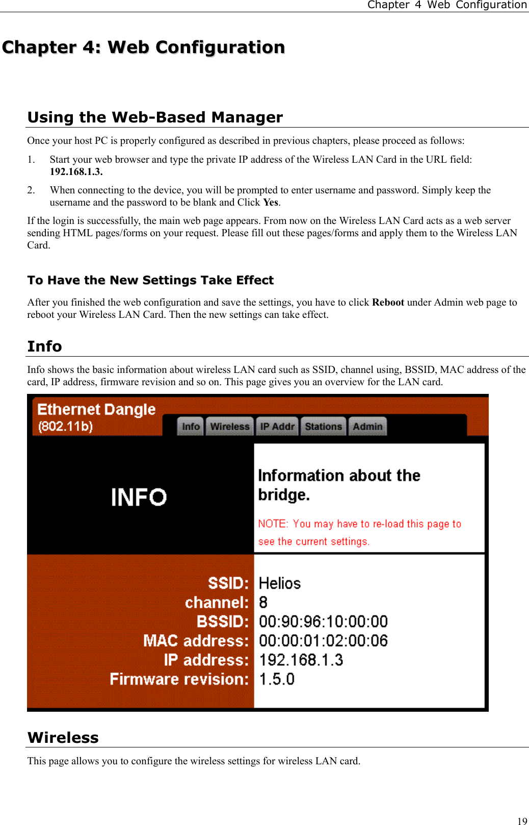 Chapter 4 Web Configuration19CChhaapptteerr  44::  WWeebb  CCoonnffiigguurraattiioonnUsing the Web-Based ManagerOnce your host PC is properly configured as described in previous chapters, please proceed as follows:1. Start your web browser and type the private IP address of the Wireless LAN Card in the URL field:192.168.1.3.2. When connecting to the device, you will be prompted to enter username and password. Simply keep theusername and the password to be blank and Click Ye s.If the login is successfully, the main web page appears. From now on the Wireless LAN Card acts as a web serversending HTML pages/forms on your request. Please fill out these pages/forms and apply them to the Wireless LANCard.TToo  HHaavvee  tthhee  NNeeww  SSeettttiinnggss  TTaakkee  EEffffeeccttAfter you finished the web configuration and save the settings, you have to click Reboot under Admin web page toreboot your Wireless LAN Card. Then the new settings can take effect.InfoInfo shows the basic information about wireless LAN card such as SSID, channel using, BSSID, MAC address of thecard, IP address, firmware revision and so on. This page gives you an overview for the LAN card.WirelessThis page allows you to configure the wireless settings for wireless LAN card.