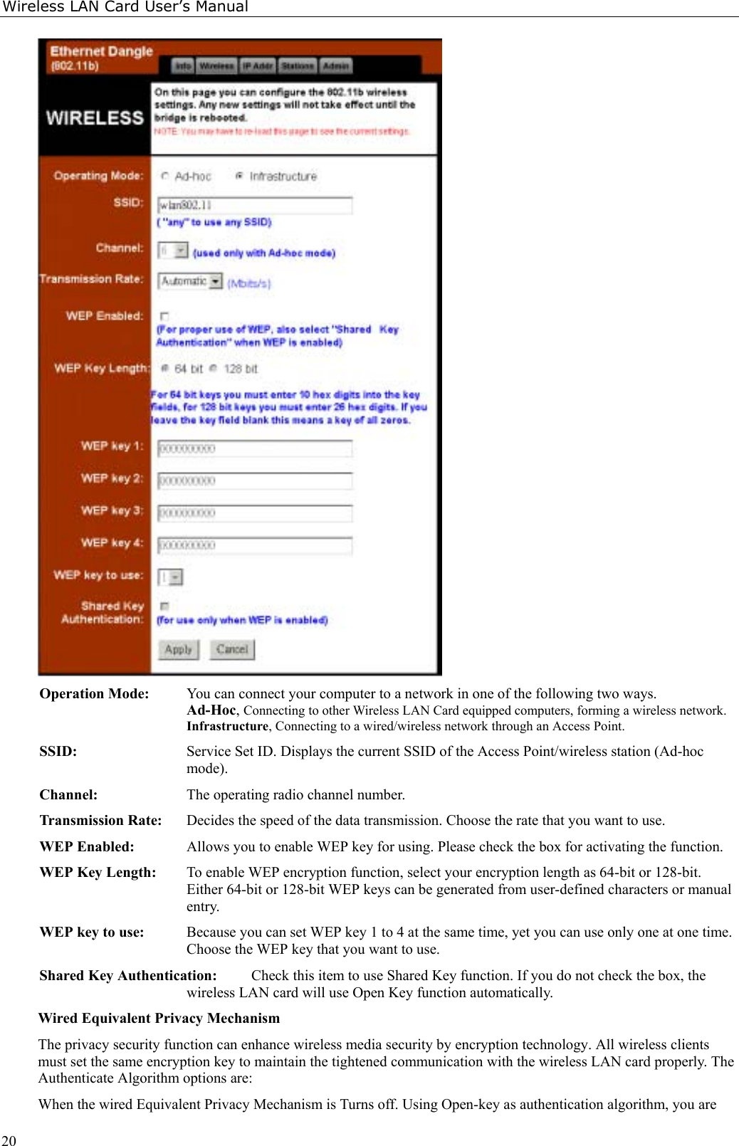 Wireless LAN Card User’s Manual20Operation Mode: You can connect your computer to a network in one of the following two ways.Ad-Hoc, Connecting to other Wireless LAN Card equipped computers, forming a wireless network.Infrastructure, Connecting to a wired/wireless network through an Access Point.SSID: Service Set ID. Displays the current SSID of the Access Point/wireless station (Ad-hocmode).Channel: The operating radio channel number.Transmission Rate: Decides the speed of the data transmission. Choose the rate that you want to use.WEP Enabled: Allows you to enable WEP key for using. Please check the box for activating the function.WEP Key Length: To enable WEP encryption function, select your encryption length as 64-bit or 128-bit.Either 64-bit or 128-bit WEP keys can be generated from user-defined characters or manualentry.WEP key to use: Because you can set WEP key 1 to 4 at the same time, yet you can use only one at one time.Choose the WEP key that you want to use.Shared Key Authentication: Check this item to use Shared Key function. If you do not check the box, thewireless LAN card will use Open Key function automatically.Wired Equivalent Privacy MechanismThe privacy security function can enhance wireless media security by encryption technology. All wireless clientsmust set the same encryption key to maintain the tightened communication with the wireless LAN card properly. TheAuthenticate Algorithm options are:When the wired Equivalent Privacy Mechanism is Turns off. Using Open-key as authentication algorithm, you are