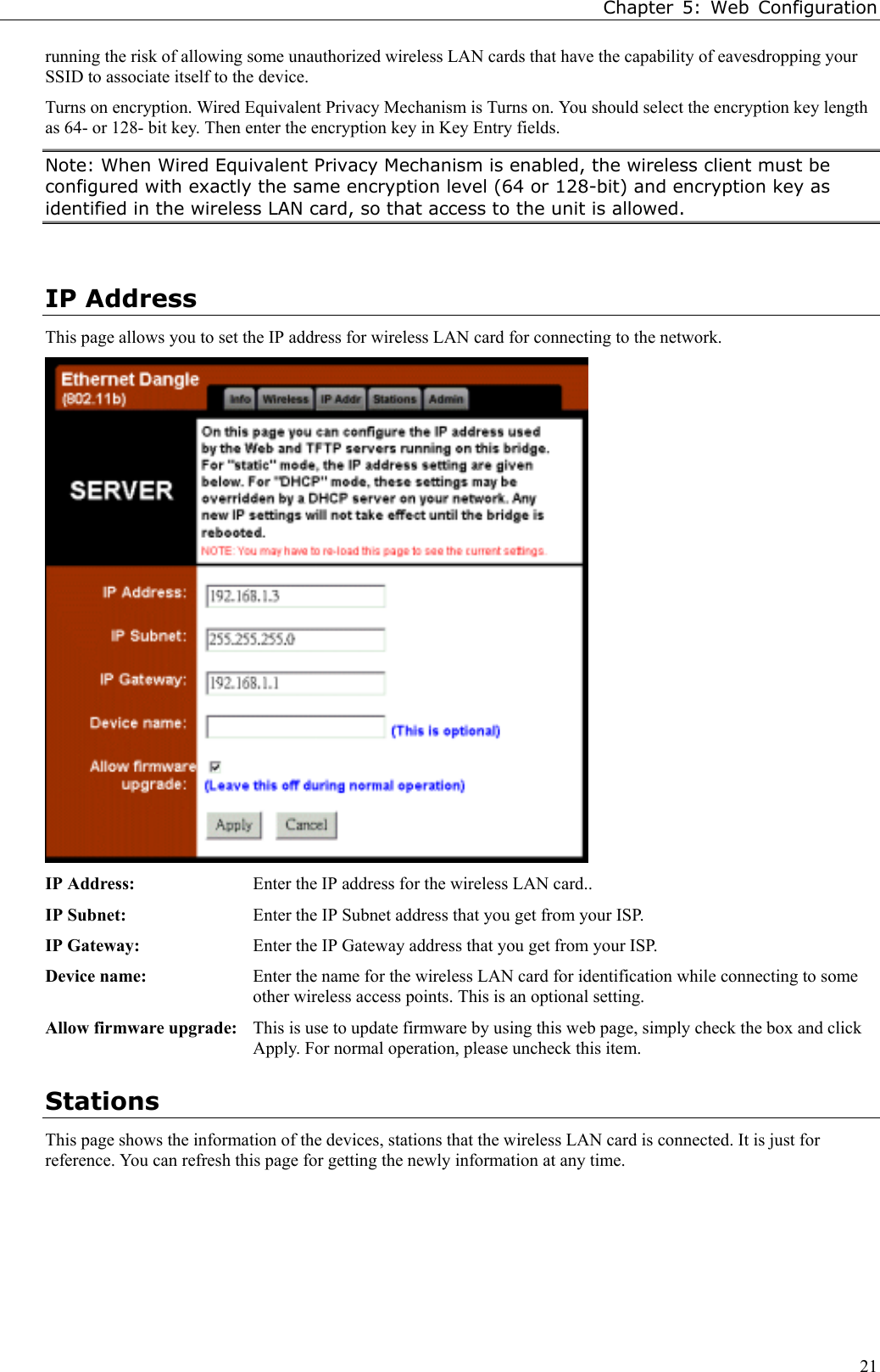 Chapter 5: Web Configuration21running the risk of allowing some unauthorized wireless LAN cards that have the capability of eavesdropping yourSSID to associate itself to the device.Turns on encryption. Wired Equivalent Privacy Mechanism is Turns on. You should select the encryption key lengthas 64- or 128- bit key. Then enter the encryption key in Key Entry fields.Note: When Wired Equivalent Privacy Mechanism is enabled, the wireless client must beconfigured with exactly the same encryption level (64 or 128-bit) and encryption key asidentified in the wireless LAN card, so that access to the unit is allowed.IP AddressThis page allows you to set the IP address for wireless LAN card for connecting to the network.IP Address: Enter the IP address for the wireless LAN card..IP Subnet: Enter the IP Subnet address that you get from your ISP.IP Gateway: Enter the IP Gateway address that you get from your ISP.Device name: Enter the name for the wireless LAN card for identification while connecting to someother wireless access points. This is an optional setting.Allow firmware upgrade: This is use to update firmware by using this web page, simply check the box and clickApply. For normal operation, please uncheck this item.StationsThis page shows the information of the devices, stations that the wireless LAN card is connected. It is just forreference. You can refresh this page for getting the newly information at any time.