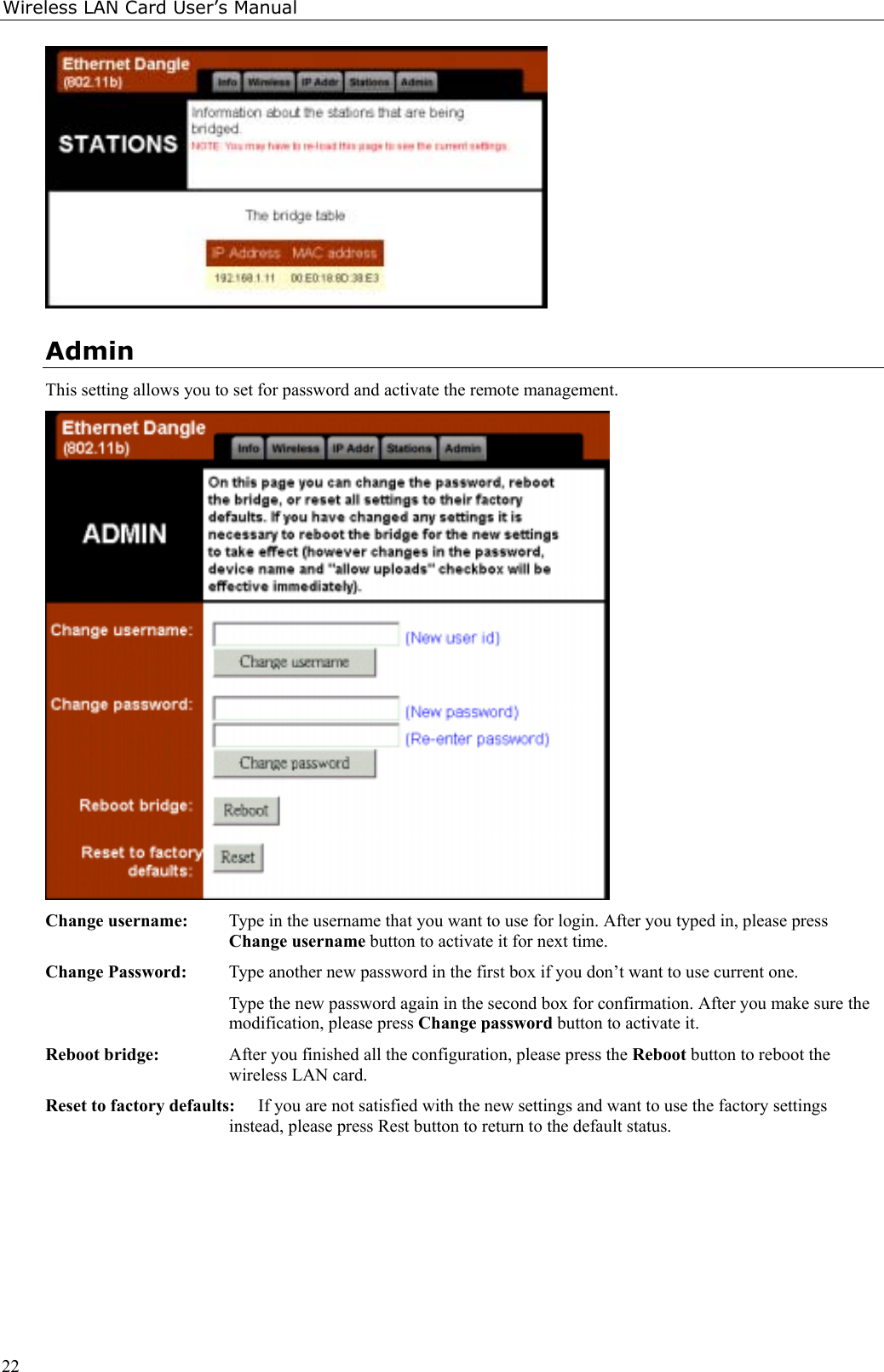 Wireless LAN Card User’s Manual22AdminThis setting allows you to set for password and activate the remote management.Change username: Type in the username that you want to use for login. After you typed in, please pressChange username button to activate it for next time.Change Password: Type another new password in the first box if you don’t want to use current one.Type the new password again in the second box for confirmation. After you make sure themodification, please press Change password button to activate it.Reboot bridge: After you finished all the configuration, please press the Reboot button to reboot thewireless LAN card.Reset to factory defaults: If you are not satisfied with the new settings and want to use the factory settingsinstead, please press Rest button to return to the default status.