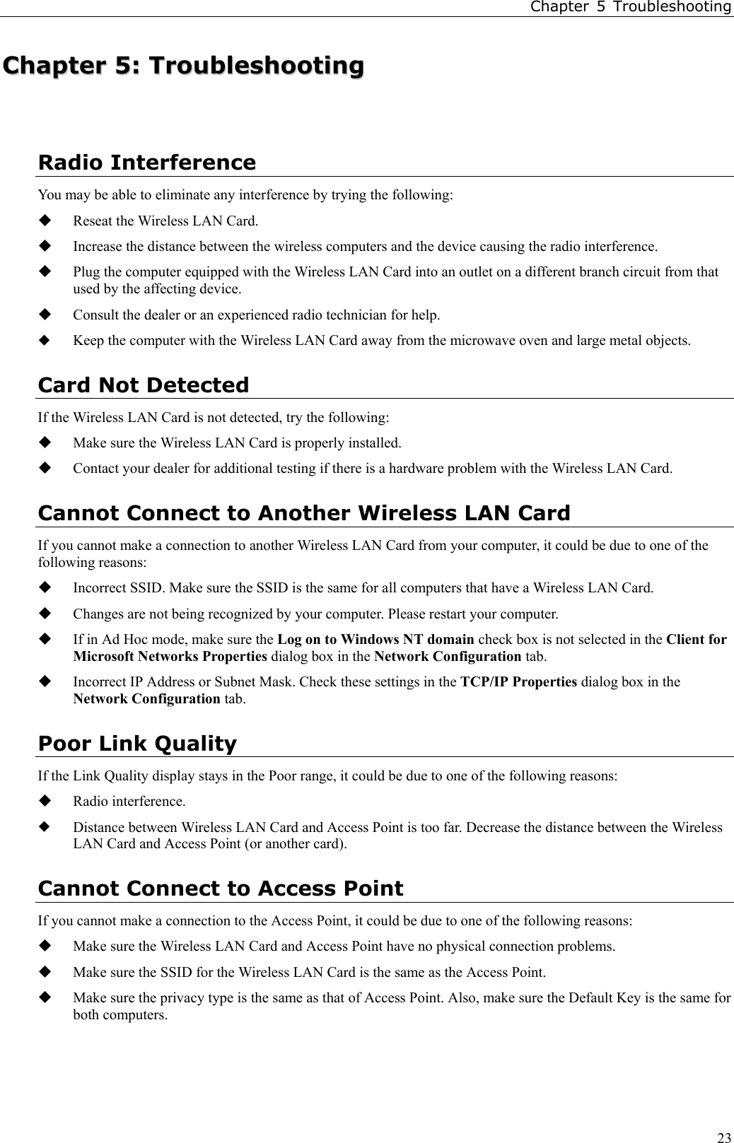 Chapter 5 Troubleshooting23CChhaapptteerr  55::  TTrroouubblleesshhoooottiinnggRadio InterferenceYou may be able to eliminate any interference by trying the following: Reseat the Wireless LAN Card. Increase the distance between the wireless computers and the device causing the radio interference. Plug the computer equipped with the Wireless LAN Card into an outlet on a different branch circuit from thatused by the affecting device. Consult the dealer or an experienced radio technician for help. Keep the computer with the Wireless LAN Card away from the microwave oven and large metal objects.Card Not DetectedIf the Wireless LAN Card is not detected, try the following: Make sure the Wireless LAN Card is properly installed. Contact your dealer for additional testing if there is a hardware problem with the Wireless LAN Card.Cannot Connect to Another Wireless LAN CardIf you cannot make a connection to another Wireless LAN Card from your computer, it could be due to one of thefollowing reasons: Incorrect SSID. Make sure the SSID is the same for all computers that have a Wireless LAN Card. Changes are not being recognized by your computer. Please restart your computer. If in Ad Hoc mode, make sure the Log on to Windows NT domain check box is not selected in the Client forMicrosoft Networks Properties dialog box in the Network Configuration tab. Incorrect IP Address or Subnet Mask. Check these settings in the TCP/IP Properties dialog box in theNetwork Configuration tab.Poor Link QualityIf the Link Quality display stays in the Poor range, it could be due to one of the following reasons: Radio interference. Distance between Wireless LAN Card and Access Point is too far. Decrease the distance between the WirelessLAN Card and Access Point (or another card).Cannot Connect to Access PointIf you cannot make a connection to the Access Point, it could be due to one of the following reasons: Make sure the Wireless LAN Card and Access Point have no physical connection problems. Make sure the SSID for the Wireless LAN Card is the same as the Access Point. Make sure the privacy type is the same as that of Access Point. Also, make sure the Default Key is the same forboth computers.