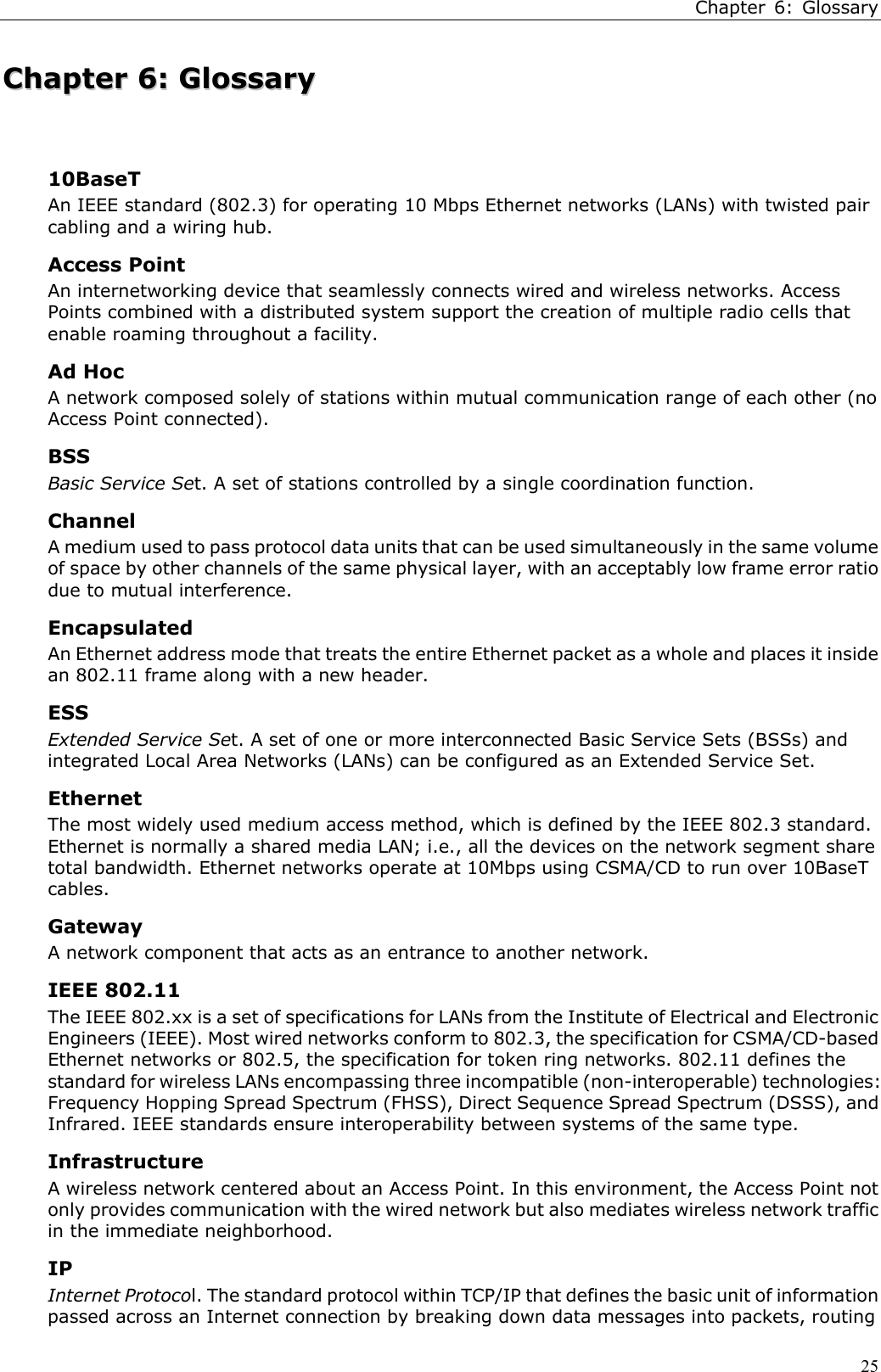 Chapter 6: Glossary25CChhaapptteerr  66::  GGlloossssaarryy10BaseTAn IEEE standard (802.3) for operating 10 Mbps Ethernet networks (LANs) with twisted paircabling and a wiring hub.Access PointAn internetworking device that seamlessly connects wired and wireless networks. AccessPoints combined with a distributed system support the creation of multiple radio cells thatenable roaming throughout a facility.Ad HocA network composed solely of stations within mutual communication range of each other (noAccess Point connected).BSSBasic Service Set. A set of stations controlled by a single coordination function.ChannelA medium used to pass protocol data units that can be used simultaneously in the same volumeof space by other channels of the same physical layer, with an acceptably low frame error ratiodue to mutual interference.EncapsulatedAn Ethernet address mode that treats the entire Ethernet packet as a whole and places it insidean 802.11 frame along with a new header.ESSExtended Service Set. A set of one or more interconnected Basic Service Sets (BSSs) andintegrated Local Area Networks (LANs) can be configured as an Extended Service Set.EthernetThe most widely used medium access method, which is defined by the IEEE 802.3 standard.Ethernet is normally a shared media LAN; i.e., all the devices on the network segment sharetotal bandwidth. Ethernet networks operate at 10Mbps using CSMA/CD to run over 10BaseTcables.GatewayA network component that acts as an entrance to another network.IEEE 802.11The IEEE 802.xx is a set of specifications for LANs from the Institute of Electrical and ElectronicEngineers (IEEE). Most wired networks conform to 802.3, the specification for CSMA/CD-basedEthernet networks or 802.5, the specification for token ring networks. 802.11 defines thestandard for wireless LANs encompassing three incompatible (non-interoperable) technologies:Frequency Hopping Spread Spectrum (FHSS), Direct Sequence Spread Spectrum (DSSS), andInfrared. IEEE standards ensure interoperability between systems of the same type.InfrastructureA wireless network centered about an Access Point. In this environment, the Access Point notonly provides communication with the wired network but also mediates wireless network trafficin the immediate neighborhood.IPInternet Protocol. The standard protocol within TCP/IP that defines the basic unit of informationpassed across an Internet connection by breaking down data messages into packets, routing