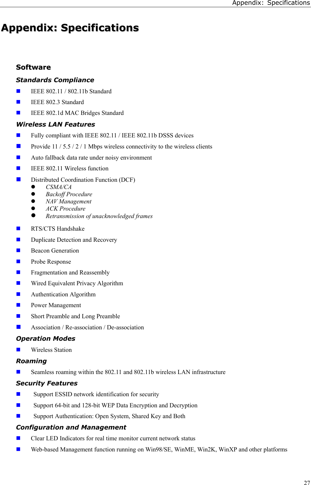 Appendix: Specifications27AAppppeennddiixx::  SSppeecciiffiiccaattiioonnssSSooffttwwaarreeStandards Compliance IEEE 802.11 / 802.11b Standard IEEE 802.3 Standard IEEE 802.1d MAC Bridges StandardWireless LAN Features Fully compliant with IEEE 802.11 / IEEE 802.11b DSSS devices Provide 11 / 5.5 / 2 / 1 Mbps wireless connectivity to the wireless clients Auto fallback data rate under noisy environment IEEE 802.11 Wireless function Distributed Coordination Function (DCF)z CSMA/CAz Backoff Procedurez NAV Managementz ACK Procedurez Retransmission of unacknowledged frames RTS/CTS Handshake Duplicate Detection and Recovery Beacon Generation Probe Response Fragmentation and Reassembly Wired Equivalent Privacy Algorithm Authentication Algorithm Power Management Short Preamble and Long Preamble Association / Re-association / De-associationOperation Modes Wireless StationRoaming Seamless roaming within the 802.11 and 802.11b wireless LAN infrastructureSecurity Features Support ESSID network identification for security Support 64-bit and 128-bit WEP Data Encryption and Decryption Support Authentication: Open System, Shared Key and BothConfiguration and Management Clear LED Indicators for real time monitor current network status Web-based Management function running on Win98/SE, WinME, Win2K, WinXP and other platforms