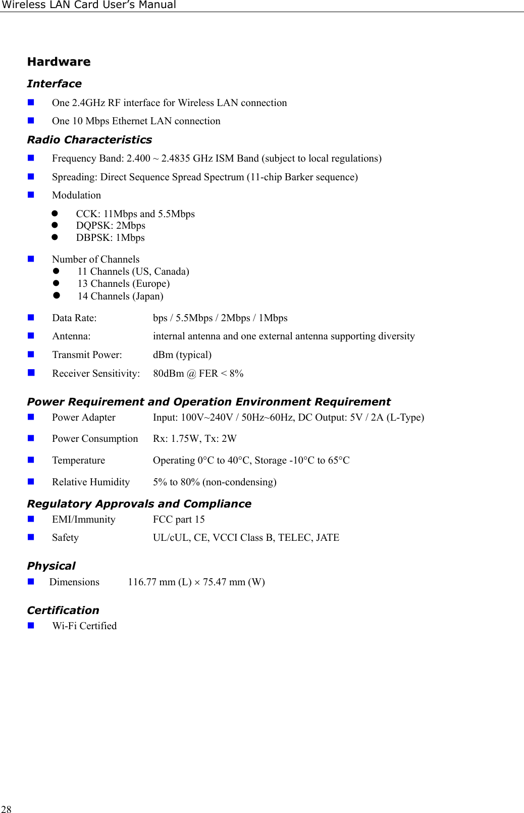 Wireless LAN Card User’s Manual28HHaarrddwwaarreeInterface One 2.4GHz RF interface for Wireless LAN connection One 10 Mbps Ethernet LAN connectionRadio Characteristics Frequency Band: 2.400 ~ 2.4835 GHz ISM Band (subject to local regulations) Spreading: Direct Sequence Spread Spectrum (11-chip Barker sequence) Modulationz CCK: 11Mbps and 5.5Mbpsz DQPSK: 2Mbpsz DBPSK: 1Mbps Number of Channelsz 11 Channels (US, Canada)z 13 Channels (Europe)z 14 Channels (Japan) Data Rate:  bps / 5.5Mbps / 2Mbps / 1Mbps Antenna:  internal antenna and one external antenna supporting diversity Transmit Power:  dBm (typical) Receiver Sensitivity:  80dBm @ FER &lt; 8%Power Requirement and Operation Environment Requirement Power Adapter Input: 100V~240V / 50Hz~60Hz, DC Output: 5V / 2A (L-Type) Power Consumption Rx: 1.75W, Tx: 2W Temperature Operating 0°C to 40°C, Storage -10°C to 65°C Relative Humidity  5% to 80% (non-condensing)Regulatory Approvals and Compliance EMI/Immunity  FCC part 15 Safety  UL/cUL, CE, VCCI Class B, TELEC, JATEPhysical Dimensions  116.77 mm (L) × 75.47 mm (W)Certification Wi-Fi Certified