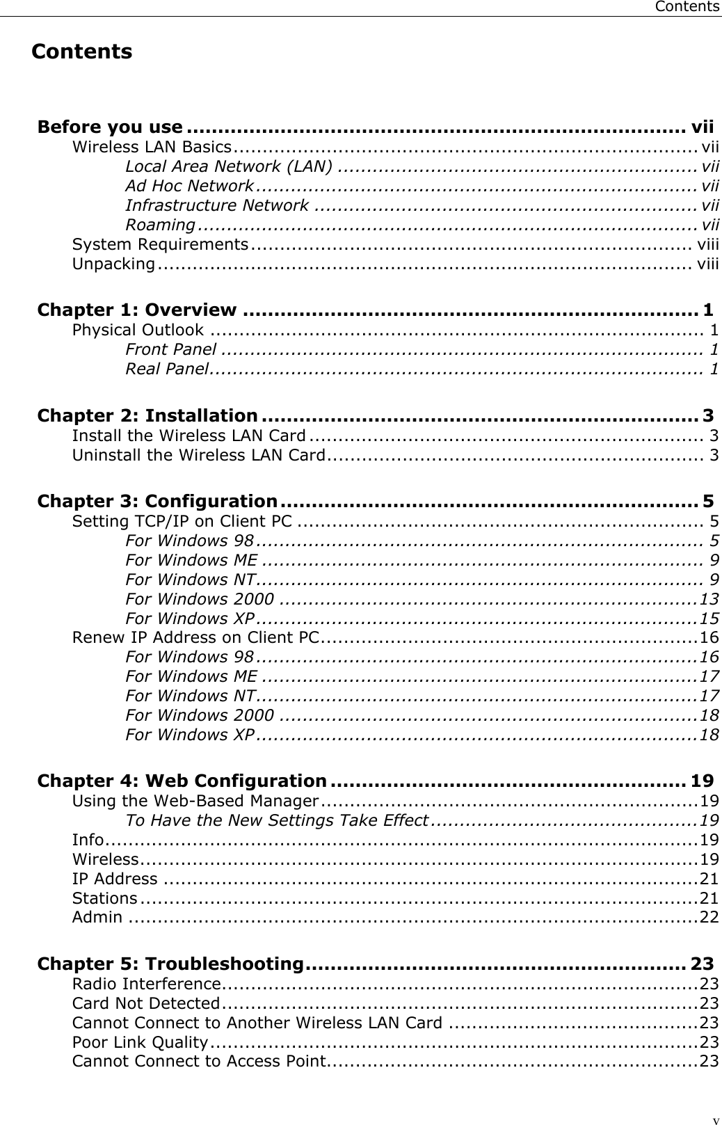 ContentsvContentsBefore you use ................................................................................ viiWireless LAN Basics................................................................................ viiLocal Area Network (LAN) .............................................................. viiAd Hoc Network ............................................................................ viiInfrastructure Network .................................................................. viiRoaming ...................................................................................... viiSystem Requirements............................................................................ viiiUnpacking............................................................................................ viiiChapter 1: Overview ......................................................................... 1Physical Outlook ..................................................................................... 1Front Panel ................................................................................... 1Real Panel..................................................................................... 1Chapter 2: Installation ...................................................................... 3Install the Wireless LAN Card .................................................................... 3Uninstall the Wireless LAN Card................................................................. 3Chapter 3: Configuration................................................................... 5Setting TCP/IP on Client PC ...................................................................... 5For Windows 98 ............................................................................. 5For Windows ME ............................................................................ 9For Windows NT............................................................................. 9For Windows 2000 ........................................................................13For Windows XP............................................................................15Renew IP Address on Client PC.................................................................16For Windows 98 ............................................................................16For Windows ME ...........................................................................17For Windows NT............................................................................17For Windows 2000 ........................................................................18For Windows XP............................................................................18Chapter 4: Web Configuration ......................................................... 19Using the Web-Based Manager.................................................................19To Have the New Settings Take Effect ..............................................19Info......................................................................................................19Wireless................................................................................................19IP Address ............................................................................................21Stations ................................................................................................21Admin ..................................................................................................22Chapter 5: Troubleshooting............................................................. 23Radio Interference..................................................................................23Card Not Detected..................................................................................23Cannot Connect to Another Wireless LAN Card ...........................................23Poor Link Quality....................................................................................23Cannot Connect to Access Point................................................................23