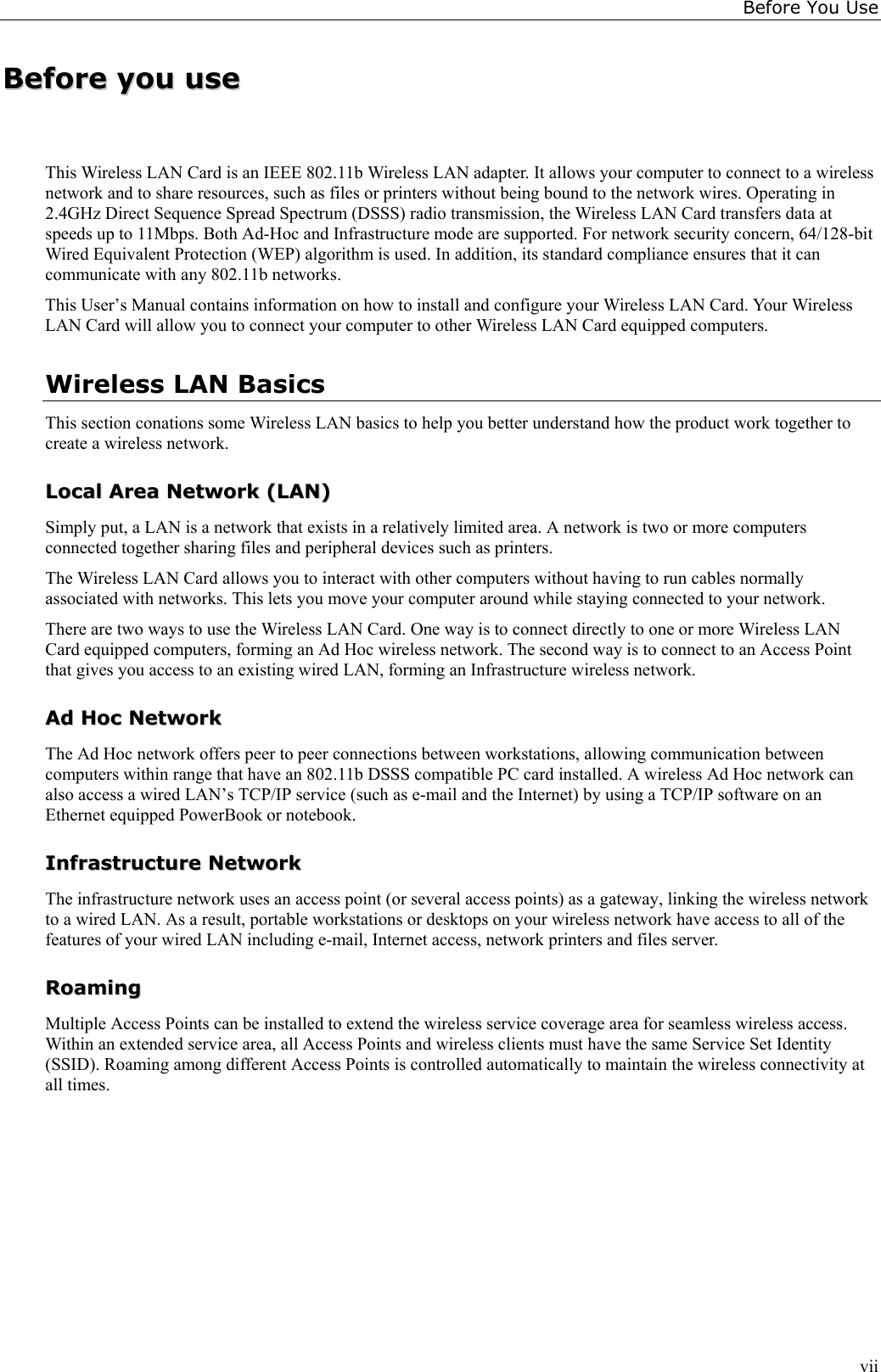 Before You UseviiBBeeffoorree  yyoouu  uusseeThis Wireless LAN Card is an IEEE 802.11b Wireless LAN adapter. It allows your computer to connect to a wirelessnetwork and to share resources, such as files or printers without being bound to the network wires. Operating in2.4GHz Direct Sequence Spread Spectrum (DSSS) radio transmission, the Wireless LAN Card transfers data atspeeds up to 11Mbps. Both Ad-Hoc and Infrastructure mode are supported. For network security concern, 64/128-bitWired Equivalent Protection (WEP) algorithm is used. In addition, its standard compliance ensures that it cancommunicate with any 802.11b networks.This User’s Manual contains information on how to install and configure your Wireless LAN Card. Your WirelessLAN Card will allow you to connect your computer to other Wireless LAN Card equipped computers.Wireless LAN BasicsThis section conations some Wireless LAN basics to help you better understand how the product work together tocreate a wireless network.LLooccaall  AArreeaa  NNeettwwoorrkk  ((LLAANN))Simply put, a LAN is a network that exists in a relatively limited area. A network is two or more computersconnected together sharing files and peripheral devices such as printers.The Wireless LAN Card allows you to interact with other computers without having to run cables normallyassociated with networks. This lets you move your computer around while staying connected to your network.There are two ways to use the Wireless LAN Card. One way is to connect directly to one or more Wireless LANCard equipped computers, forming an Ad Hoc wireless network. The second way is to connect to an Access Pointthat gives you access to an existing wired LAN, forming an Infrastructure wireless network.AAdd  HHoocc  NNeettwwoorrkkThe Ad Hoc network offers peer to peer connections between workstations, allowing communication betweencomputers within range that have an 802.11b DSSS compatible PC card installed. A wireless Ad Hoc network canalso access a wired LAN’s TCP/IP service (such as e-mail and the Internet) by using a TCP/IP software on anEthernet equipped PowerBook or notebook.IInnffrraassttrruuccttuurree  NNeettwwoorrkkThe infrastructure network uses an access point (or several access points) as a gateway, linking the wireless networkto a wired LAN. As a result, portable workstations or desktops on your wireless network have access to all of thefeatures of your wired LAN including e-mail, Internet access, network printers and files server.RRooaammiinnggMultiple Access Points can be installed to extend the wireless service coverage area for seamless wireless access.Within an extended service area, all Access Points and wireless clients must have the same Service Set Identity(SSID). Roaming among different Access Points is controlled automatically to maintain the wireless connectivity atall times.